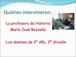 Quiénes intervinieron: -La profesora de Historia: María José Buzzella -Los alumnos de 2° Año, 3ª división 