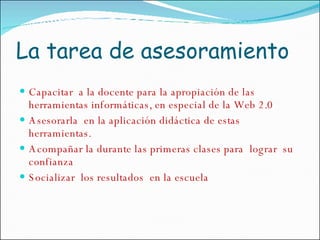 La tarea de asesoramiento Capacitar  a la docente para la apropiación de las herramientas informáticas, en especial de la Web 2.0 Asesorarla  en la aplicación didáctica de estas herramientas. Acompañar la durante las primeras clases para  lograr  su confianza Socializar  los resultados  en la escuela 