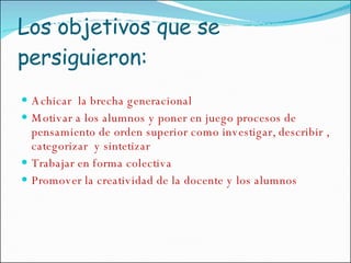 Los objetivos que se persiguieron: Achicar  la brecha generacional Motivar a los alumnos y poner en juego procesos de pensamiento de orden superior como investigar, describir , categorizar  y sintetizar Trabajar en forma colectiva Promover la creatividad de la docente y los alumnos 