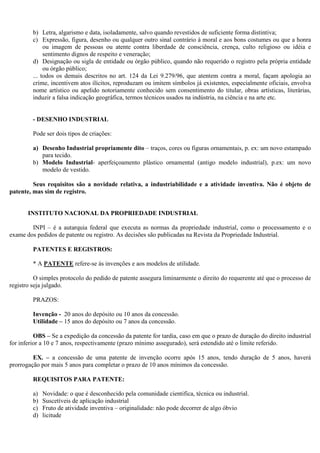 b) Letra, algarismo e data, isoladamente, salvo quando revestidos de suficiente forma distintiva;
         c) Expressão, figura, desenho ou qualquer outro sinal contrário à moral e aos bons costumes ou que a honra
              ou imagem de pessoas ou atente contra liberdade de consciência, crença, culto religioso ou idéia e
              sentimento dignos de respeito e veneração;
         d) Designação ou sigla de entidade ou órgão público, quando não requerido o registro pela própria entidade
              ou órgão público;
         ... todos os demais descritos no art. 124 da Lei 9.279/96, que atentem contra a moral, façam apologia ao
         crime, incentivem atos ilícitos, reproduzam ou imitem símbolos já existentes, especialmente oficiais, envolva
         nome artístico ou apelido notoriamente conhecido sem consentimento do titular, obras artísticas, literárias,
         induzir a falsa indicação geográfica, termos técnicos usados na indústria, na ciência e na arte etc.


         - DESENHO INDUSTRIAL

         Pode ser dois tipos de criações:

         a) Desenho Industrial propriamente dito – traços, cores ou figuras ornamentais, p. ex: um novo estampado
            para tecido.
         b) Modelo Industrial- aperfeiçoamento plástico ornamental (antigo modelo industrial), p.ex: um novo
            modelo de vestido.

         Seus requisitos são a novidade relativa, a industriabilidade e a atividade inventiva. Não é objeto de
patente, mas sim de registro.


       INSTITUTO NACIONAL DA PROPRIEDADE INDUSTRIAL

        INPI – é a autarquia federal que executa as normas da propriedade industrial, como o processamento e o
exame dos pedidos de patente ou registro. As decisões são publicadas na Revista da Propriedade Industrial.

         PATENTES E REGISTROS:

         * A PATENTE refere-se às invenções e aos modelos de utilidade.

          O simples protocolo do pedido de patente assegura liminarmente o direito do requerente até que o processo de
registro seja julgado.

         PRAZOS:

         Invenção - 20 anos do depósito ou 10 anos da concessão.
         Utilidade – 15 anos do depósito ou 7 anos da concessão.

          OBS – Se a expedição da concessão da patente for tardia, caso em que o prazo de duração do direito industrial
for inferior a 10 e 7 anos, respectivamente (prazo mínimo assegurado), será estendido até o limite referido.

         EX. – a concessão de uma patente de invenção ocorre após 15 anos, tendo duração de 5 anos, haverá
prorrogação por mais 5 anos para completar o prazo de 10 anos mínimos da concessão.

         REQUISITOS PARA PATENTE:

         a)   Novidade: o que é desconhecido pela comunidade cientifica, técnica ou industrial.
         b)   Suscetíveis de aplicação industrial
         c)   Fruto de atividade inventiva – originalidade: não pode decorrer de algo óbvio
         d)   licitude
 