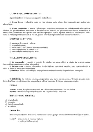 LICENÇA PARA USO DA PATENTE:

         A patente pode ser licenciada nas seguintes modalidades:

         a) licença de uso – voluntária, tendo em vista interesse social sobre o bem patenteado (para auferir lucro
sobre o bem).

           b) licença compulsória – “sanção” aplicada para o titular da patente que não está explorando a invenção ou
utilidade, ou que explora mas não atende as necessidades do mercado, ou que comete abusividade no exercício de
direito, ainda, quando uma nova patente com substancial progresso técnico depender desta e não houver acordo com o
titular da primeira patente concedida e, por fim, quando houver emergência nacional ou interesse público.

         EXTINÇÃO DA PATENTE

         a)   expiração de prazo de vigência;
         b)   renúncia de titular;
         c)   caducidade (+ de 2 anos da licença compulsória);
         d)   falta de pagamento da taxa da INPI;
         e)   falta de representante legal no Brasil.


         TITULARIDADE DA PATENTE:

          a) do empregador – quando o contrato de trabalho tem como objeto a criação da invenção criada,
(funcionário contratado para realizar a invenção).
          b) do empregado – quando a invenção é desvinculada do contrato de trabalho e para esta criação não se
utiliza os meios de produção do empregador.
          c) comum- o invento foi criado pelo empregado utilizando-se dos meios de produção do empregado.



          O REGISTRO é a proteção jurídica, para privatizar uma marca ou um desenho. O titular, contudo, tem o
direito de efetuar a cessão do desenho industrial e de celebrar o contrato de licença para sua exploração.

         PRAZOS:

         Marca – 10 anos do registro prorrogáveis por + 10 anos sucessivamente (não tem limite).
         Desenho – 10 anos do depósito prorrogáveis por + 3 períodos de 5 anos cada.

         REQUISITOS DO REGISTRO:

   a)   originalidade;
   b)   novidade;
   c)   licitude e moralidade
   d)   veracidade

         EXTINÇÃO:

         Há diferença nas formas de extinção para marca e desenho, porque a marca não tem limite e depósito de taxa.

         MARCA – a) expiração do prazo de vigência;
                b) renúncia total ou parcial;
 