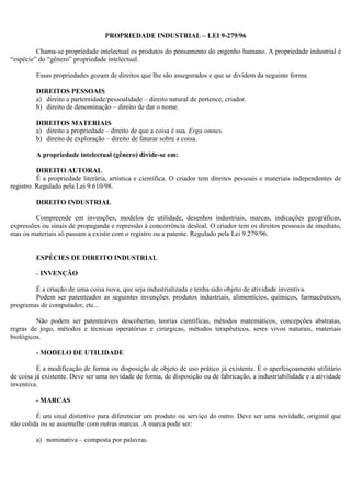 PROPRIEDADE INDUSTRIAL – LEI 9-279/96

         Chama-se propriedade intelectual os produtos do pensamento do engenho humano. A propriedade industrial é
“espécie” do “gênero” propriedade intelectual.

         Essas propriedades gozam de direitos que lhe são assegurados e que se dividem da seguinte forma.

         DIREITOS PESSOAIS
         a) direito a parternidade/pessoalidade – direito natural de pertence, criador.
         b) direito de denominação – direito de dar o nome.

         DIREITOS MATERIAIS
         a) direito a propriedade – direito de que a coisa é sua. Erga omnes.
         b) direito de exploração – direito de faturar sobre a coisa.

         A propriedade intelectual (gênero) divide-se em:

          DIREITO AUTORAL
          É a propriedade literária, artística e científica. O criador tem direitos pessoais e materiais independentes de
registro. Regulado pela Lei 9.610/98.

         DIREITO INDUSTRIAL

         Compreende em invenções, modelos de utilidade, desenhos industriais, marcas, indicações geográficas,
expressões ou sinais de propaganda e repressão à concorrência desleal. O criador tem os direitos pessoais de imediato,
mas os materiais só passam a existir com o registro ou a patente. Regulado pela Lei 9.279/96.


         ESPÉCIES DE DIREITO INDUSTRIAL

         - INVENÇÃO

        É a criação de uma coisa nova, que seja industrializada e tenha sido objeto de atividade inventiva.
        Podem ser patenteados as seguintes invenções: produtos industriais, alimentícios, químicos, farmacêuticos,
programas de computador, etc...

         Não podem ser patenteáveis descobertas, teorias científicas, métodos matemáticos, concepções abstratas,
regras de jogo, métodos e técnicas operatórias e cirúrgicas, métodos terapêuticos, seres vivos naturais, materiais
biológicos.

         - MODELO DE UTILIDADE

          É a modificação de forma ou disposição de objeto de uso prático já existente. É o aperfeiçoamento utilitário
de coisa já existente. Deve ser uma novidade de forma, de disposição ou de fabricação, a industriabilidade e a atividade
inventiva.

         - MARCAS

         É um sinal distintivo para diferenciar um produto ou serviço do outro. Deve ser uma novidade, original que
não colida ou se assemelhe com outras marcas. A marca pode ser:

         a) nominativa – composta por palavras.
 