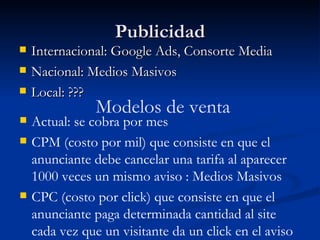 Publicidad Internacional: Google Ads, Consorte Media Nacional: Medios Masivos Local: ??? Modelos de venta Actual: se cobra por mes CPM (costo por mil) que consiste en que el anunciante debe cancelar una tarifa al aparecer 1000 veces un mismo aviso  : Medios Masivos CPC (costo por click) que consiste en que el anunciante paga determinada cantidad al site cada vez que un visitante da un click en el aviso  