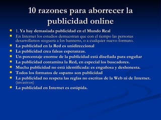 10 razones para aborrecer la publicidad online 1.  Ya hay demasiada publicidad en el Mundo Real   En Internet los estudios demuestran que con el tiempo las personas desarrollamos «ceguera a los banners», o a cualquier nuevo formato.  La publicidad en la Red es unidireccional   La publicidad crea falsas esperanzas.   Un porcentaje enorme de la publicidad está diseñada para engañar   La publicidad contamina la Red, en especial los buscadores.   Mucha publicidad no está identificada: es engañosa y deshonesta.   Todos los formatos de «spam» son publicidad   La publicidad no respeta las reglas no escritas de la Web ni de Internet.  (invasivos) La publicidad en Internet es estúpida.   