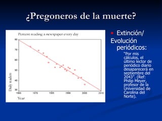 ¿Pregoneros de la muerte? Extinción/ Evolución periódicos:   “ Por mis cálculos, el último lector de periódico diario desaparecerá en septiembre del 2043”. (Ref: Philip Meyer, profesor de la Universidad de Carolina del Norte).  
