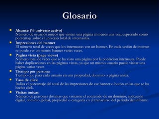 Glosario Alcance (% universo activo)  Número de usuarios únicos que visitan una página al menos una vez, expresado como porcentaje sobre el universo total de internautas.   Impresiones del banner  El número total de veces que los internautas ven un banner. En cada sesión de internet se puede ver un mismo banner varias veces.  Página vista (page views)  Número total de veces que se ha visto una página por la población internauta. Puede haber duplicaciones en las páginas vistas, ya que un mismo usuario puede visitar una página varias veces  Tiempo por persona  Tiempo que pasa cada usuario en una propiedad, dominio o página única.  Tasa de click  Indica el porcentaje del total de las impresiones de ese banner o botón en las que se ha hecho click.  Visitas únicas  Número de personas distintas que visitaron el contenido de un dominio, aplicación digital, dominio global, propiedad o categoría en el transcurso del período del informe.  