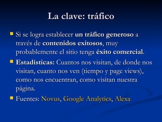La clave: tráfico Si se logra establecer  un tráfico generoso  a través de  contenidos exitosos , muy probablemente el sitio tenga  éxito comercial .  Estadísticas:  Cuantos nos visitan, de donde nos visitan, cuanto nos ven (tiempo y page views), como nos encuentran, como visitan nuestra página. Fuentes:  Novus ,  Google  Analytics ,  Alexa 