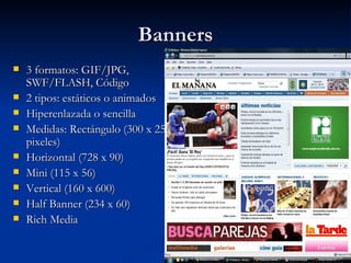 Banners 3 formatos: GIF/JPG, SWF/FLASH, Código 2 tipos: estáticos o animados Hiperenlazada o sencilla Medidas: Rectángulo (300 x 250 pixeles) Horizontal (728 x 90) Mini (115 x 56) Vertical (160 x 600) Half Banner (234 x 60) Rich Media 