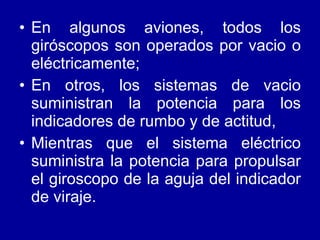 En algunos aviones, todos los giróscopos son operados por vacio o eléctricamente; En otros, los sistemas de vacio suministran la potencia para los indicadores de rumbo y de actitud, Mientras que el sistema eléctrico suministra la potencia para propulsar el giroscopo de la aguja del indicador de viraje.  