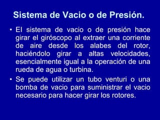 Sistema de Vacio o de Presión.  EI sistema de vacio o de presión hace girar el giróscopo al extraer una corriente de aire desde los alabes del rotor, haciéndolo girar a altas velocidades, esencialmente igual a la operación de una rueda de agua o turbina.  Se puede utilizar un tubo venturi o una bomba de vacio para suministrar el vacio necesario para hacer girar los rotores.  