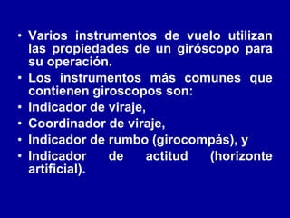 Varios instrumentos de vuelo utilizan las propiedades de un giróscopo para su operación.  Los instrumentos más comunes que contienen giroscopos son: Indicador de viraje,  Coordinador de viraje,  Indicador de rumbo (girocompás), y  Indicador de actitud (horizonte artificial).   