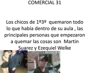 COMERCIAL 31


 Los chicos de 1º3º quemaron todo
 lo que había dentro de su aula , las
principales personas que empezaron
   a quemar las cosas son Martin
       Suarez y Ezequiel Welke
 