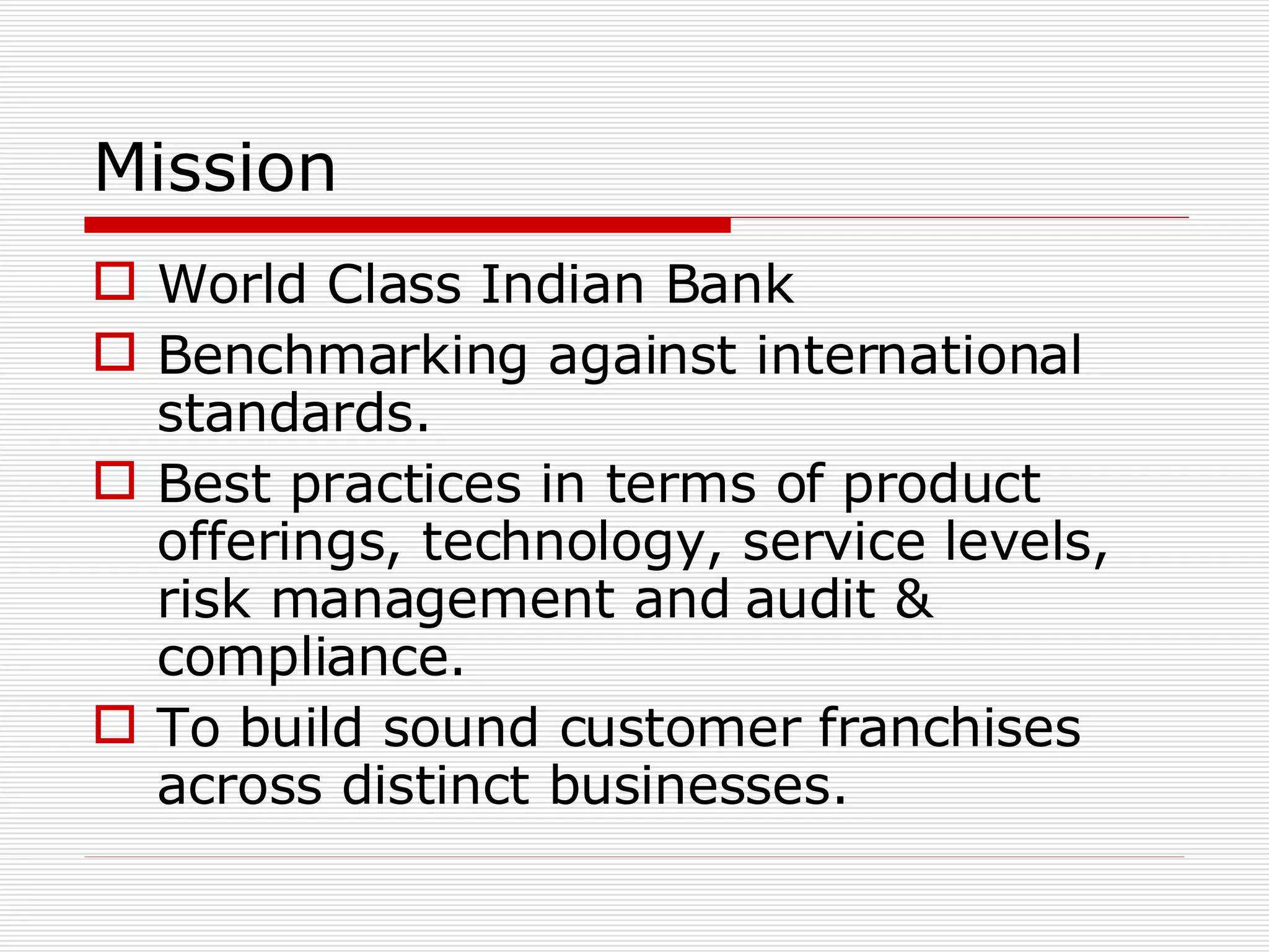 Mission World Class Indian Bank Benchmarking against international standards. Best practices in terms of product offerings, technology, service levels, risk management and audit & compliance. To build sound customer franchises across distinct businesses. 