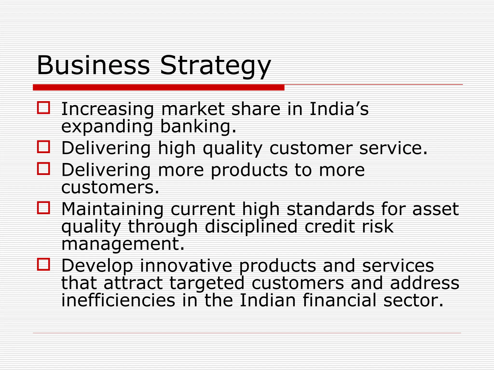 Business Strategy Increasing market share in India’s expanding banking. Delivering high quality customer service. Delivering more products to more customers. Maintaining current high standards for asset quality through disciplined credit risk management. Develop innovative products and services that attract targeted customers and address inefficiencies in the Indian financial sector. 