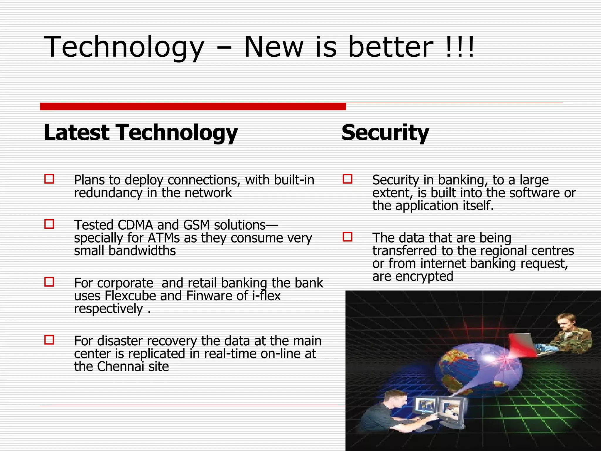 Technology – New is better !!! Latest Technology Plans to deploy connections, with built-in redundancy in the network Tested CDMA and GSM solutions—specially for ATMs as they consume very small bandwidths For corporate  and retail banking the bank uses Flexcube and Finware of i-flex respectively . For disaster recovery the data at the main center is replicated in real-time on-line at the Chennai site Security Security in banking, to a large extent, is built into the software or the application itself. The data that are being transferred to the regional centres or from internet banking request, are encrypted 