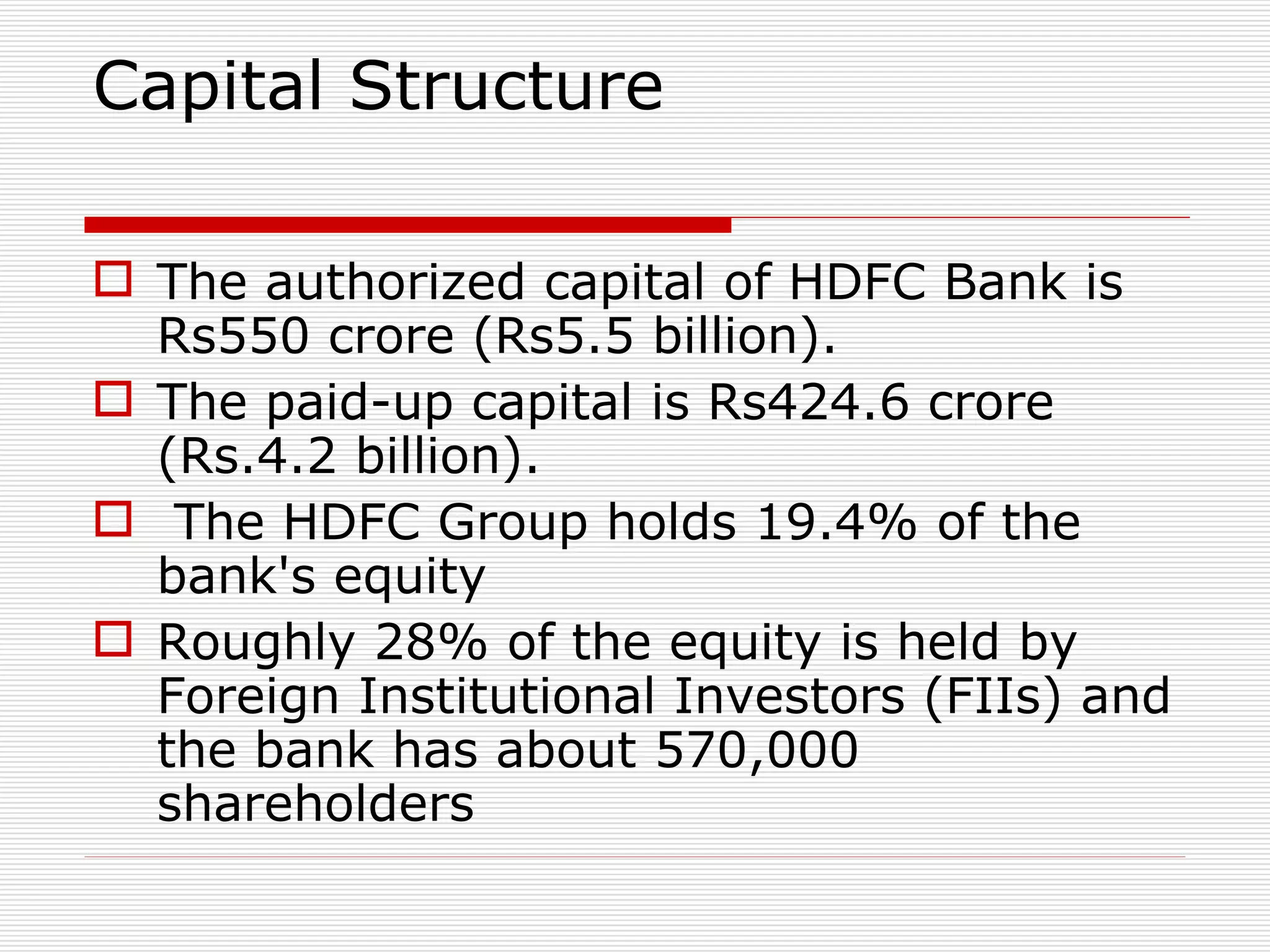 Capital Structure The authorized capital of HDFC Bank is Rs550 crore (Rs5.5 billion).  The paid-up capital is Rs424.6 crore (Rs.4.2 billion). The HDFC Group holds 19.4% of the bank's equity Roughly 28% of the equity is held by Foreign Institutional Investors (FIIs) and the bank has about 570,000 shareholders 