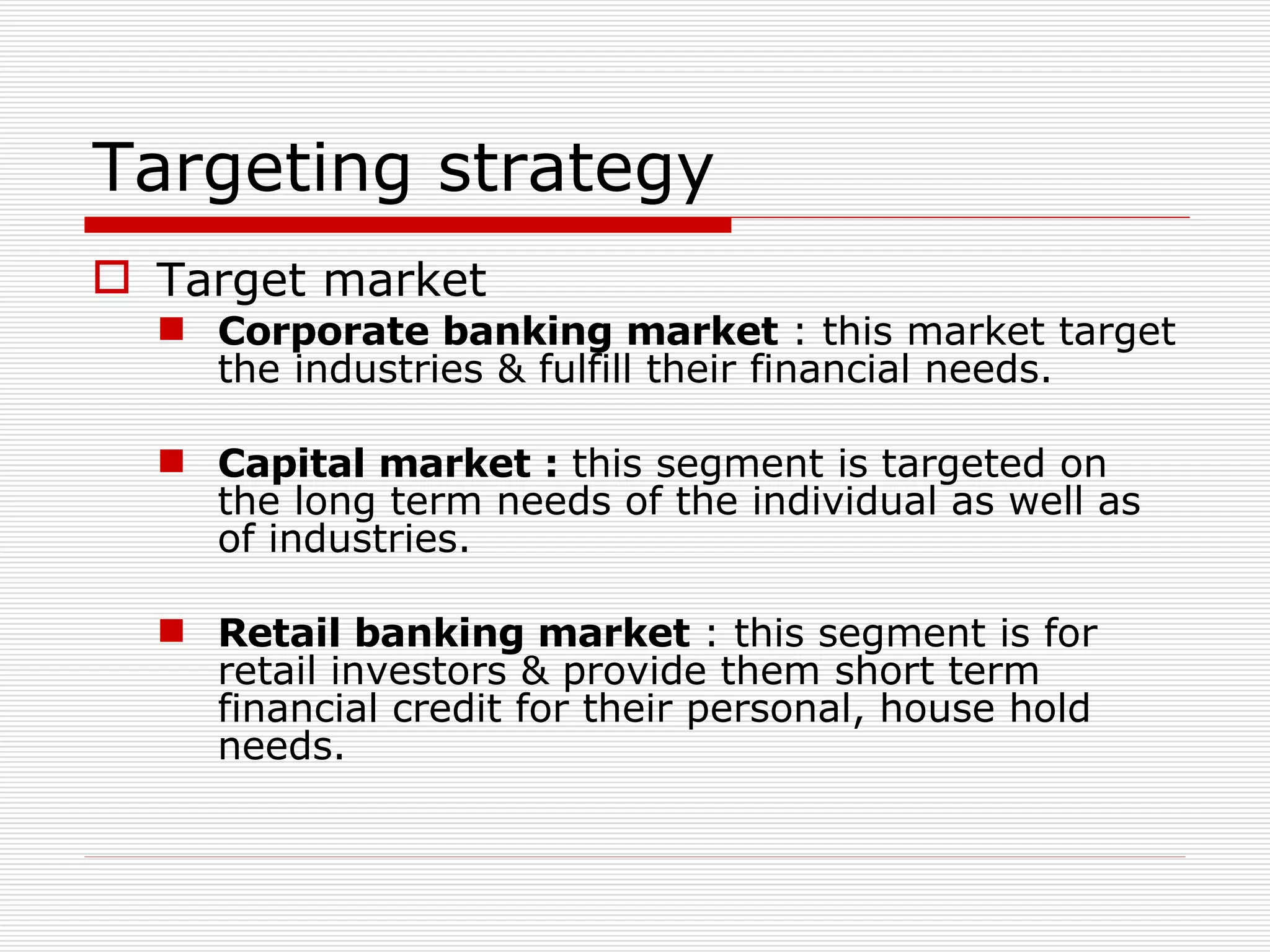 Targeting strategy Target market Corporate banking market  : this market target the industries & fulfill their financial needs. Capital market :  this segment is targeted on the long term needs of the individual as well as of industries. Retail banking market  : this segment is for retail investors & provide them short term financial credit for their personal, house hold needs. 
