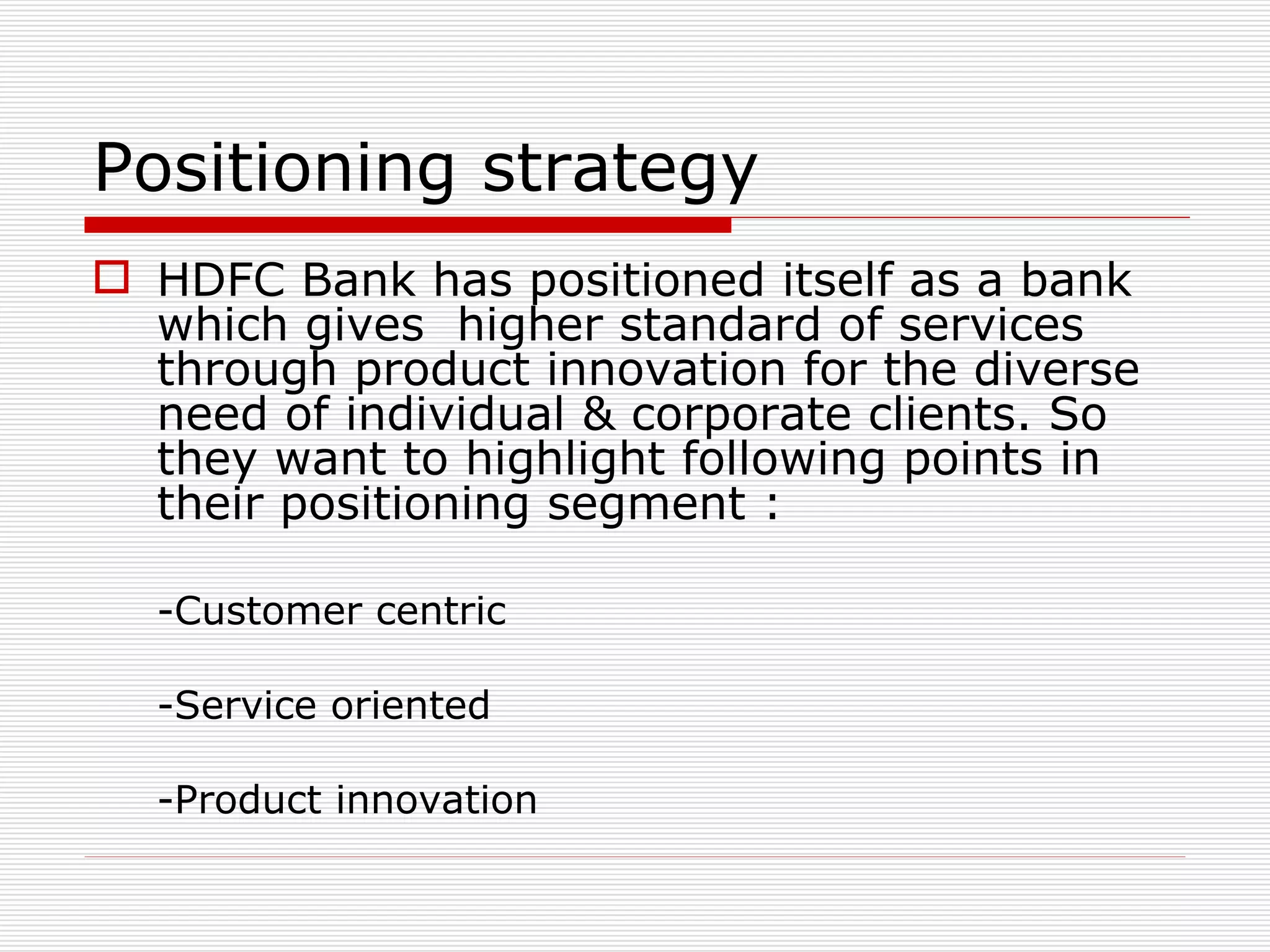 Positioning strategy HDFC Bank has positioned itself as a bank which gives  higher standard of services through product innovation for the diverse need of individual & corporate clients. So they want to highlight following points in their positioning segment : -Customer centric -Service oriented -Product innovation 