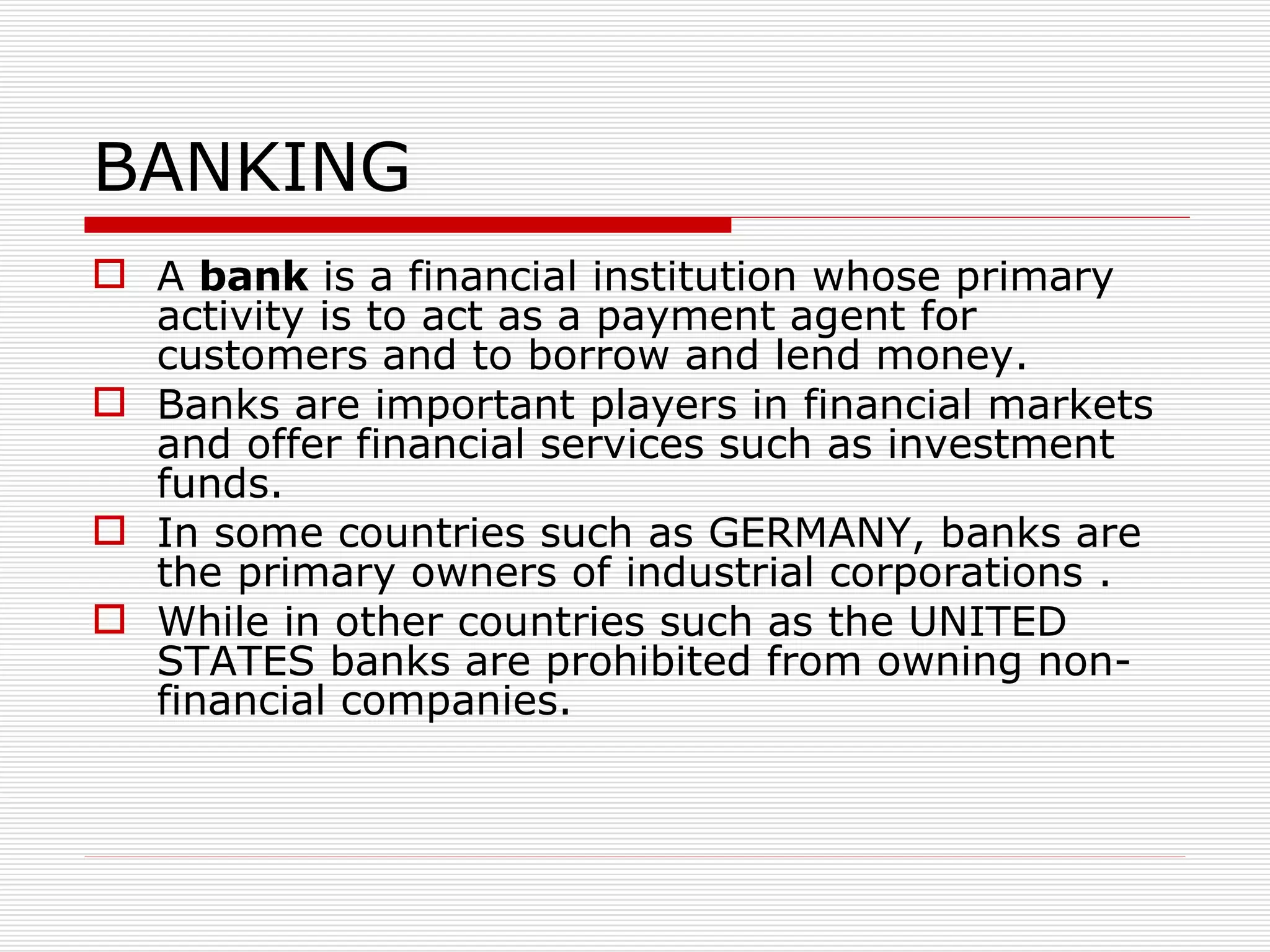BANKING A  bank  is a financial institution whose primary activity is to act as a payment agent for customers and to borrow and lend money.  Banks are important players in financial markets and offer financial services such as investment funds.  In some countries such as GERMANY, banks are the primary owners of industrial corporations . While in other countries such as the UNITED STATES banks are prohibited from owning non-financial companies.   