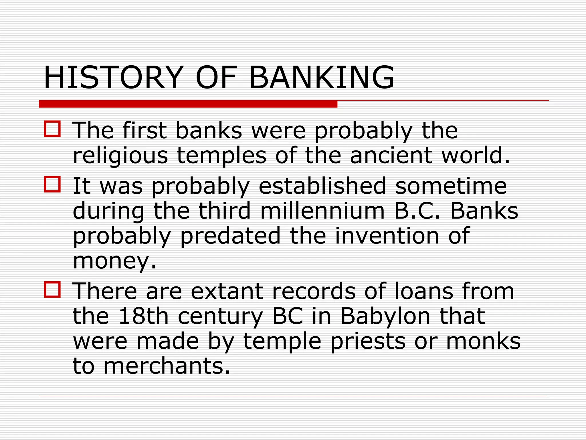 HISTORY OF BANKING The first banks were probably the religious temples of the ancient world. It was probably established sometime during the third millennium B.C. Banks probably predated the invention of money. There are extant records of loans from the 18th century BC in Babylon that were made by temple priests or monks to merchants. 