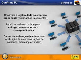 Confirmar a legitimidade da empresa
proponente (evitar ações fraudulentas)
Localizar endereço e fone para
entrega de mercadorias e
correspondências
Dados de endereço e telefone para
localização de empresas (ações de
cobrança, marketing e vendas)
BenefíciosConfirme PJ
 