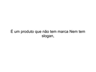 É um produto que não tem marca Nem tem
slogan,

 