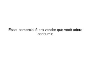 Esse comercial é pra vender que você adora
consumir,

 