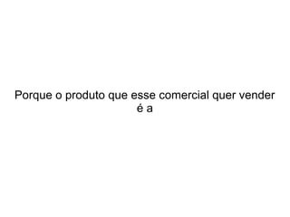Porque o produto que esse comercial quer vender
éa

 