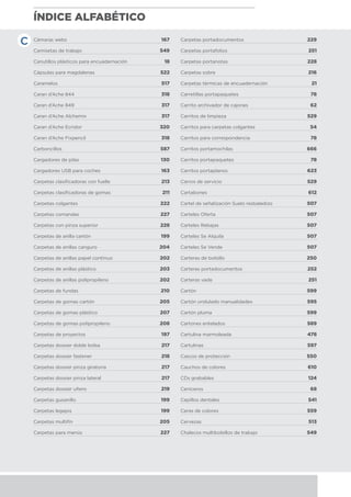 Cámaras webs	 167
Camisetas de trabajo	 549
Canutillos plásticos para encuadernación	 18
Cápsulas para magdalenas	 522
Caramelos	 517
Caran d’Ache 844	 318
Caran d’Ache 849 	 317
Caran d’Ache Alchemix	 317
Caran d’Ache Ecridor 	 320
Caran d’Ache Fixpencil	 318
Carboncillos	 587
Cargadores de pilas	 130
Cargadores USB para coches	 163
Carpetas clasificadoras con fuelle	 213
Carpetas clasificadoras de gomas	 211
Carpetas colgantes	 222
Carpetas comandas	 227
Carpetas con pinza superior	 228
Carpetas de anilla cartón	 199
Carpetas de anillas canguro	 204
Carpetas de anillas papel continuo	 202
Carpetas de anillas plástico	 203
Carpetas de anillas polipropileno	 202
Carpetas de fundas	 210
Carpetas de gomas cartón	 205
Carpetas de gomas plástico	 207
Carpetas de gomas polipropileno	 208
Carpetas de proyectos	 197
Carpetas dossier doble bolsa	 217
Carpetas dossier fastener	 218
Carpetas dossier pinza giratoria	 217
Carpetas dossier pinza lateral	 217
Carpetas dossier uñero	 219
Carpetas gusanillo	 199
Carpetas legajos	 199
Carpetas multifín	 205
Carpetas para menús	 227
Carpetas portadocumentos	 229
Carpetas portafolios	 251
Carpetas portanotas	 228
Carpetas sobre	 216
Carpetas térmicas de encuadernación	 21
Carretillas portapaquetes	 78
Carrito archivador de cajones	 62
Carritos de limpieza	 529
Carritos para carpetas colgantes	 54
Carritos para correspondencia	 78
Carritos portamochilas	 666
Carritos portapaquetes	 78
Carritos portaplanos	 623
Carros de servicio	 529
Cartabones	 612
Cartel de señalización Suelo resbaladizo	 507
Carteles Oferta	 507
Carteles Rebajas	 507
Carteles Se Alquila	 507
Carteles Se Vende	 507
Carteras de bolsillo	 250
Carteras portadocumentos	 252
Carteras vade	 251
Cartón 	 599
Cartón ondulado manualidades	 595
Cartón pluma	 599
Cartones entelados	 589
Cartulina marmoleada	 478
Cartulinas	 597
Cascos de protección	 550
Cauchos de colores	 610
CDs grabables	 124
Ceniceros	 68
Cepillos dentales	 541
Ceras de colores	 559
Cervezas	 513
Chalecos multibolsillos de trabajo	 549
ÍNDICE ALFABÉTICO
C
 