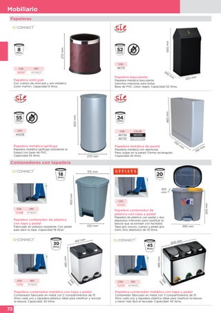 72
Mobiliario
150 mm
460mm
350
m
mPapelera metálica de pared
Papelera metálica con aberturas.
Para colgar en la pared. Forma rectangular.
Capacidad 24 litros.
CÓD. COLOR
46734 NEGRO
46733 PLATA
Papelera símil piel
Con cuerpo de símil piel y aro metálico.
Color marrón. Capacidad 8 litros.
270mm
CÓD. REF.
36097 KF04227
Papelera basculante
Papelera metálica basculante.
Ganchos interiores para bolsa.
Base de PVC. Color negro. Capacidad 52 litros.
650mm
250
m
m
320 mm
CÓD.
46731
405mm
390 mm
320
mm
Papelera contenedor de
plástico con tapa y pedal
Papelera de plástico con pedal y dos
depósitos interiores para clasificar la
basura que se extraen con facilidad.
Tapa gris oscuro, cuerpo y pedal gris
claro. Dos depósitos de 10 litros.
CÓD.
43320
Contenedores con tapadera
Papeleras
CÓD. REF.
72486 KF16547
Papelera contenedor de plástico
con tapa y pedal
Fabricado en plástico resistente. Con pedal
para abrir la tapa. Capacidad 18 litros.
515 mm
650mm
330 mm
CÓD. REF.
72110 KF16551
Papelera contenedor metálico con tapa y pedal
Contenedor fabricado en metal con 2 compartimentos de 15
litros cada uno y tapadera plástica. Ideal para clasificar y reciclar
la basura. Capacidad: 30 litros.
485mm
410 mm
340
m
m
CÓD.
44228
Papelera metálica ignífuga
Papelera metálica ignífuga (resistente al
fuego) con base de PVC.
Capacidad 55 litros.
650mm
270 mm
CÓD. REF.
72109 KF16550
Papelera contenedor metálico con tapa y pedal
Contenedor fabricado en metal con 3 compartimentos de 15
litros cada uno y tapadera plástica. Ideal para clasificar la basura
y hacer más fácil el reciclaje. Capacidad: 45 litros.
605 mm
485mm
340
m
m
 