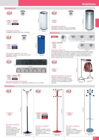 Mobiliario
77
Paragüero metálico
Paragüero metálico con aros cromados.
500mm
215 mm
CÓD. COLOR
23313 BLANCO
23314 NEGRO
Paragüeros
Paragüero metálico
Paragüero metálico de acero inoxidable
perforado. Aro inferior fabricado en PVC.
CÓD.
52780
500mm
215 mm
Paragüero metálico con asas
Paragüero metálico con asas. Aro inferior
fabricado en PVC.
500mm
215 mm
CÓD. COLOR
23327 AZUL
23326 NEGRO
Percheros
Perchero adhesivo
Fabricado en acero inoxidable. Ganchos redondos. Resistente al agua
y a altas temperaturas. Fuerza de sujeción de hasta 6 kg por gancho.
Gran alternativa a los taladros, martillos y clavos. Idóneos para la
fijación de objetos en la cocina, baño o cualquier otro objeto en el
hogar. Ganchos de 40 mm de ancho.
CÓD. GANCHOS
72127 1
72128 2
72129 3
82mm
192 mm
82mm
122 mm
Perchero metálico de pared
Perchero de pared con 4 colgadores metálicos en color negro.
550 mm
100mm
50
m
m
Vestidor portátil con repisa
Perchero vestidor portátil con
ruedas y con repisa superior para
soporte de ropa y objetos. Pintado
en epoxi. Con capacidad para 40
perchas.
1700mm
1500 mm
550 mm
CÓD.
36284
CÓD. COLOR
23263 BLANCO 2
23262 NEGRO 1
87 mm
Perchero metálico
de pie
Perchero metálico con 8
colgadores, con acabado
redondeado para
proteger las prendas de
ropa.
Perchero metálico
de pie
Perchero metálico,
parte superior cromada
con 6 colgadores, con
acabado redondeado
para proteger las
prendas de ropa.
1770mm
380 mm
1770mm
380 mm
CÓD.
21937
CÓD. COLOR
23664 GRIS
23697 NEGRO
23666 ROJO
Perchero metálico
de pie
Perchero metálico,
pintado, con 8 colgadores
y paragüero en la parte
inferior. Color negro y
plata.
CÓD.
52779
1770mm
380 mm
Percheros
 