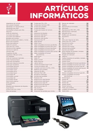 ARTÍCULOS
INFORMÁTICOS
Adaptadores de corriente.......................................163
Aire a presión limpiador...........................................185
Alfombrillas con reposamuñecas ........................ 178
Alfombrillas para ratón.............................................180
Almohadillas lumbares para sillas........................182
Altavoces.........................................................................169
Atriles de sobremesa................................................. 177
Auriculares para audio..............................................168
Auriculares para teléfonos......................................158
Bandejas para teclados............................................182
Baterías auxiliares para tablets y móviles........163
Brazos para monitores..............................................182
Brazos para teléfonos................................................182
Cables de conexión.....................................................161
Cajas para CDs y DVDs............................................. 172
Cámaras de fotos digitales.....................................159
Cámaras de vigilancia ...............................................167
Cámaras webs...............................................................167
Cargadores de pilas ...................................................130
Cargadores USB para coches................................163
CDs grabables...............................................................124
Cintas de impresoras matriciales..........................121
Cintas impresoras Epson............................................91
Cintas para calculadoras...........................................121
Cintas para máquinas de escribir .........................121
Cintas para rotuladoras............................................154
Consumbiles Samsung ..............................................110
Consumibles Brother...................................................84
Consumibles Canon .....................................................87
Consumibles de fax....................................................122
Consumibles Epson......................................................89
Consumibles HP.............................................................92
Consumibles Lexmark...............................................105
Consumibles Oki..........................................................107
Consumibles Olivetti....................................................111
Discos duros externos...............................................128
DVDs grabables ...........................................................124
Escáneres........................................................................148
Etiquetas para impresoras de etiquetas...........148
Faxes Brother................................................................142
Ficheros para CDs y DVDs...................................... 172
Filtros de pantalla........................................................ 173
Fundas para CDs y DVs.............................................171
Fundas para memorias USB....................................171
Fundas para portátiles.............................................. 175
Fundas para tablets.................................................... 174
Fundas para tarjetas de memoria ........................171
HUBS.................................................................................163
Impresoras de etiquetas ..........................................149
Impresoras inkjet Epson...........................................147
Impresoras inkjet HP..................................................134
Impresoras Láser Brother........................................143
Impresoras láser HP ....................................................131
Inkjets Brother ................................................................84
Inkjets Canon...................................................................87
Inkjets compatibles Q-Connect para Brother.......114
Inkjets compatibles Q-Connect para Canon.........114
Inkjets compatibles Q-Connect para Epson.........115
Inkjets compatibles Q-Connect para HP.................117
Inkjets compatibles Q-Connect para Lexmark...120
Inkjets compatibles Q-Connect
para Samsung.........................................................121
Inkjets Epson...................................................................89
Inkjets HP ..........................................................................96
Inkjets Lexmark............................................................105
Inkjets Samsung.............................................................111
Lápices ópticos ............................................................ 173
Lectores de tarjetas Smart Cards........................164
Lectores de tarjetas USB.........................................164
Limpiador para lector de CDs y DVDs..............185
Maletines para portátiles.......................................... 175
Máquinas de sellos......................................................150
Memorias Flash USB..................................................125
Micrófonos multimedia.............................................167
Mochilas para portátiles........................................... 177
Monitores LED ..............................................................128
Multifunciones inkjet Brother.................................145
Multifunciones inkjet Epson....................................147
Multifunciones inkjet HP...........................................138
Multifunciones láser Brother..................................144
Multifunciones láser HP............................................136
Pilas alcalinas.................................................................129
Pilas recargables..........................................................130
Protectores de pantallas para móviles.............. 173
Ratones de ordenador..............................................165
Regletas...........................................................................160
Reposamuñecas de teclados................................. 177
Reposapiés.....................................................................180
Reproductores MP3, MP4 y MP5 .........................167
Reproductores multimedia.....................................128
Repuestos de fax.........................................................122
Rodillos para calculadoras.......................................121
Rotuladoras....................................................................150
SAI ....................................................................................160
Sellos para máquinas de sellos.............................150
Sobres para CDs y DVDs..........................................171
Soportes de monitor..................................................182
Soportes para CPU.....................................................184
Soportes para móviles.............................................. 174
Soportes para portátiles ..........................................184
Soportes para tablets................................................ 174
Spray limpiador de pantallas y teclados..........185
Tabletas digitalizadoras............................................166
Teclados de ordenador.............................................164
Teléfonos.........................................................................156
Toallitas limpiadoras de pantallas y teclados.....185
Tóneres Brother..............................................................85
Tóneres Canon................................................................88
Tóneres compatibles Q-Connect para Brother....113
Tóneres compatibles Q-Connect para Canon......113
Tóneres compatibles Q-Connect para HP........112
Tóneres compatibles Q-Connect para Kyocera.... 113
Tóneres compatibles Q-Connect
para Lexmark.........................................................113
Tóneres compatibles Q-Connect para Oki.......113
Tóneres compatibles Q-Connect
para Samsung........................................................113
Tóneres Epson..................................................................91
Tóneres HP........................................................................92
Tóneres Lexmark..........................................................106
Tóneres Oki.....................................................................107
Tóneres Olivetti...............................................................111
Tóneres Samsung.........................................................110
Trolley para portátiles................................................176
Unidades de estado sólido ..................................... 127
Walkie-talkie .................................................................. 157
 