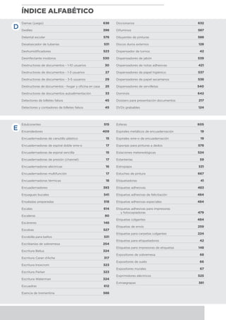 ÍNDICE ALFABÉTICO
Edulcorantes	 515
Encendedores	 409
Encuadernadoras de canutillo plástico	 15
Encuadernadoras de espiral doble wire-o	 17
Encuadernadoras de espiral sencilla	 15
Encuadernadoras de presión (channel)	 17
Encuadernadoras eléctricas	 16
Encuadernadoras multifunción	 17
Encuadernadoras térmicas	 18
Encuadernadores	 393
Enjuagues bucales	 541
Ensaladas preparadas	 518
Escalas	 614
Escaleras	 80
Escáneres	 148
Escobas	 527
Escobilla para baños	 531
Escribanías de sobremesa	 254
Escritura Belius	 324
Escritura Caran d’Ache	 317
Escritura Inoxcrom	 323
Escritura Parker	 323
Escritura Waterman	 324
Escuadras	 612
Esencia de trementina	 588
Esferas	 605
Espirales metálicos de encuadernación	 19
Espirales wire-o de encuadernación	 19
Esponjas para pinturas a dedos	 578
Estaciones metereológicas	 524
Estanterías	 59
Estropajos	 531
Estuches de pintura	 667
Etiquetadoras	 41
Etiquetas adhesivas	 483
Etiquetas adhesivas de felicitación	 484
Etiquetas adhesivas especiales	 484
Etiquetas adhesivas para impresoras
y fotocopiadoras	 479
Etiquetas colgantes	 484
Etiquetas de envío	 259
Etiquetas para carpetas colgantes	 224
Etiquetas para etiquetadoras	 42
Etiquetas para impresoras de etiquetas	 148
Expositores de sobremesa	 68
Expositores de suelo	 66
Expositores murales	 67
Exprimidores eléctricos	 525
Extraegrapas	 381
Damas (juego)	 638
Dediles	 398
Delantal escolar	 578
Desatascador de tuberías	 531
Deshumidificadores	 523
Desinfectante inodoros	 530
Destructoras de documentos - 1-10 usuarios	 30
Destructoras de documentos - 1-3 usuarios	 27
Destructoras de documentos - 3-5 usuarios	 29
Destructoras de documentos - hogar y oficina en casa	 25
Destructoras de documentos autoalimentación	 33
Detectores de billetes falsos	 45
Detectores y contadores de billetes falsos	 45
Diccionarios	 632
Difuminos	 587
Diluyentes de pinturas	 588
Discos duros externos	 128
Dispensador de turnos	 42
Dispensadores de jabón	 539
Dispensadores de notas adhesivas 	 421
Dispensadores de papel higiénico	 537
Dispensadores de papel secamanos	 538
Dispensadores de servilletas 	 540
Dominós	 642
Dossiers para presentación documentos	 217
DVDs grabables	 124
E
D
 