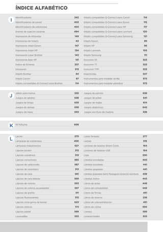 ÍNDICE ALFABÉTICO
J
K
L
Jabón para manos	 535
Juegos de ajedrez	 638
Juegos de bingo	 639
Juegos de damas	 638
Juegos de mesa	 653
Juegos de parchís	 638
Juegos de póker	 641
Juegos de reglas	 614
Juegos didácticos	 642
Juegos escritura de madera	 328
Kit fofucha	 608 	
Lacres	 279
Lámparas de sobremesa	 406
Lámparas matainsectos	 527
Lápices bicolor	 313
Lápices copiativos	 313
Lápices correctores	 365
Lápices de carboncillo	 587
Lápices de carpintero	 313
Lápices de cera 	 561
Lápices de cera blanda	 559
Lápices de colores	 553
Lápices de colores acuarelables	 557
Lápices de grafito	 311
Lápices fluorescentes	 313
Lápices mina goma de borrar	 623
Lápices ópticos	 173
Lápices pastel	 569
Lavavajillas	 533
Lazos fantasía	 277
Leches	 516
Lectores de tarjetas Smart Cards	 164
Lectores de tarjetas USB	 164
Lejía	 530
Libretas encoladas	 443
Libretas escolares	 441
Libretas grapadas 	 441
Libretas grapadas Serie Pautaguía iniciación escritura	 439
Libretas índice	 443
Libros de actas	 448
Libros de contabilidad	 449
Libros de firmas	 451
Libros de reserva	 228
Libros de subcontratación	 451
Libros de visitas	 450
Lienzos	 589
Limpiacristales	 533
Identificadores	 242
Identificadores de pared	 403
Identificadores de sobremesa	 403
Imanes de sujeción pizarras	 494
Impresoras de etiquetas	 149
Impresoras de tickets	 44
Impresoras inkjet Epson	 147
Impresoras inkjet HP	 134
Impresoras Láser Brother	 143
Impresoras láser HP	 131
Índice de ficheros	 237
Infusiones	 513
Inkjets Brother	 84
Inkjets Canon	 87
Inkjets compatibles Q-Connect para Brother	 114
Inkjets compatibles Q-Connect para Canon	 114
Inkjets compatibles Q-Connect para Epson	 115
Inkjets compatibles Q-Connect para HP	 117
Inkjets compatibles Q-Connect para Lexmark	 120
Inkjets compatibles Q-Connect para Samsung	 121
Inkjets Epson	 89
Inkjets HP	 96
Inkjets Lexmark	 105
Inkjets Samsung	 111
Inoxcrom 55	 323
Inoxcrom 77	 323
Inoxcrom 77M	 323
Insecticidas	 527
Instrumentos para modelar arcilla	 573
Instrumentos para modelar plastilina	 572
I
 