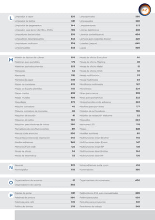 Limpiador a vapor 526
Limpiador de baños 531
Limpiador de pegamentos 344
Limpiador para lector de CDs y DVDs 185
Limpiadores bactericidas 536
Limpiadores desengrasantes 532
Limpiadores multiusos 534
Limpiamuebles 533
Limpiapinceles 590
Limpiasuelos 530
Limpiaventanas 533
Listines telefónicos 248
Llaveros portaetiquetas 404
Lomeras para carpetas dossier 220
Loterías (juegos) 640
Lupas 409
Neveras 525
Normógrafos 615
Notas adhesivas quita y pon 414
Numeradores 390
Organizadores de armarios 61
Organizadores de cajones 402
Organizadores de sobremesa 400
Maletín de lápices de colores 558
Maletines para portátiles 175
Maletines portadocumentos 253
Mamparas 62
Maniquíes 591
Manteles de papel 519
Mapas de carreteras 635
Mapas de España plantillas 615
Mapas mudos 635
Mapas murales 498
Maquillajes 575
Máquina contadora 46
Máquina contadora de monedas 46
Máquinas de escribir 41
Máquinas de sellos 150
Máquinas precintadoras de bolsas 260
Marcadores de cera fluorescentes 311
Marcos porta anuncios 506
Mascarillas protectoras respiración 546
Masillas adhesivas 346
Memorias Flash USB 125
Mesas de dibujo 54
Mesas de informática 53
Mesas de oficina Executive 50
Mesas de oficina Meeting 49
Mesas de oficina Metal 51
Mesas de oficina Work 48
Mesas multifunción 53
Mesas multimedia 54
Micrófonos multimedia 167
Microondas 524
Minas para marcar 333
Minas para portaminas 332
Miniportarrollos cinta adhesiva 263
Mochilas para portátiles 177
Módulos de archivadores 196
Módulos de recepción Welcome 52
Mojasellos 404
Monitores LED 128
Mopas 528
Muebles auxiliares 60
Multifunciones inkjet Brother 145
Multifunciones inkjet Epson 147
Multifunciones inkjet HP 138
Multifunciones láser Brother 144
Multifunciones láser HP 136
L
Paletas de pintar 591
Paletinas de pintura 590
Paletinas para café 519
Palillos de dientes 519
Palillos Goma EVA para manualidades 605
Palillos para polos 605
Pantallas para proyección 501
Pantalones de trabajo 549
M
N
O
P
 
