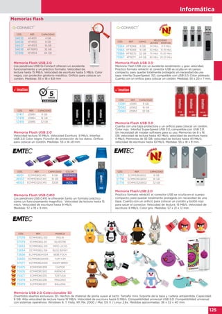 Informática
125
CÓD. REF. CAPACIDAD
57417 i25883 8 GB
57418 i25884 16 GB
57419 i25885 32 GB
CÓD. REF. CAPACIDAD
72081 i25951 8 GB
72082 i25952 16 GB
72083 i25953 32 GB
CÓD. REF. CAPAC.
VELOCIDAD
LECTURA ESCRITURA
75564 KF16368 8 GB 34 MB/s 8-9 MB/s
75565 KF16369 16 GB 50 MB/s 10-15 MB/s
75566 KF16370 32 GB 70 MB/s 15-20 MB/s
75567 KF16371 64 GB 80 MB/s 20-25 MB/s
CÓD. REF. CAPACIDAD COLOR
46101 ECMMD8GC410 8 GB MORADO
46102 ECMMD16GC410 16 GB ROJO
46103 ECMMD32GC410 32GB AZUL
Memorias flash
Memoria Flash USB 2.0
Los pendrives USB Q-Connect ofrecen un excelente
funcionamiento y un práctico formato. Velocidad de
lectura hasta 15 MB/s. Velocidad de escritura hasta 5 MB/s. Color
negro, con protector giratorio metálico. Orificio para colocar un
cordón. Medidas: 55 x 18 x 8,9 mm
Memoria Flash USB 3.0
Memoria Flash USB con un excelente rendimiento y gran velocidad.
Práctico formato retráctil: el conector USB se oculta en el cuerpo
compacto, para quedar totalmente protegido sin necesidad de una
tapa. Interfaz SuperSpeed 3.0, compatible con USB 2.0. Color plateado.
Cuenta con un orificio para colocar un cordón. Medidas: 55 x 20 x 7 mm.
CÓD. REF. CAPACIDAD
54635 KF41511 4 GB
54636 KF41512 8 GB
54637 KF41513 16 GB
54638 KF76970 32 GB
57399 KF41514 64 GB
Memoria Flash USB 2.0
Velocidad lectura 10 Mb/s. Velocidad Escritura 8 Mb/s. Interfaz:
USB 2.0 Color negro. Función de protección de los datos. Orificio
para colocar un cordón. Medidas: 55 x 18 x8 mm.
Memoria Flash USB C410
Los pendrives USB C410 le ofrecerán tanto un formato práctico
como un funcionamiento magnífico. Velocidad de lectura hasta 15
mb/s. Velocidad de escritura hasta 8 Mb/s.
Medidas: 57 x 19 x 9 mm.
Memoria Flash USB 3.0
Cuenta con una tapa protectora y un orificio para colocar un cordón.
Color rojo. Interfaz SuperSpeed USB 3.0, compatible con USB 2.0.
Sin necesidad de instalar software para su uso. Memorias de 8 y 16
GB: velocidad de lectura hasta 40 Mb/s; velocidad de escritura hasta
5 Mb/s. Memorias de 32 GB: velocidad de lectura hasta 40 Mb/s;
velocidad de escritura hasta 10 Mb/s. Medidas: 55 x 18 x 8 mm.
CÓD. REF. CAPACIDAD
57717 ECMMD8GB102 8 GB
57718 ECMMD16GB102 16 GB
57719 ECMMD32GB102 32 GB
Memoria Flash USB 2.0
Práctico formato retráctil: el conector USB se oculta en el cuerpo
compacto, para quedar totalmente protegido sin necesidad de una
tapa. Cuenta con un orificio para colocar un cordón y botón rojo
para sacar el conector. Velocidad de lectura: 15 MB/s. Velocidad de
escritura: 8 MB/s. Color gris. Medidas: 57 x 21 x 12 mm.
Memoria USB 2.0 Coleccionable 3D
Divertidos diseños exclusivos 3D. Hechos de material de goma suave al tacto. Tamaño mini. Soporte de la tapa y cadena antipérdida. Capacidad:
8 GB. Alta velocidad de lectura hasta 15 MB/s. Velocidad de escritura hasta 5 MB/s. Compatibilidad universal USB 2.0. Compatibilidad universal
con sistemas operativos: Windows 8, 7, Vista, XP, Me, 2000 / Mac OS X / Linux 2.6x. Medidas aproximadas: 36 x 32 x 40 mm.
CÓD. REF. MODELO
57578 ECMMD8GL100 PIOLÍN
57579 ECMMD8GL101 SILVESTRE
72653 ECMMD8GL105 PATO LUCAS
72654 ECMMD8GL104 BUGS BUNNY
72656 ECMMD8GM334 BEBÉ FOCA
72655 ECMMD8GSW101 YUM YUM
57577 ECMMD8GA100 ANGRY BIRDS
75975 ECMMD8G338 CASTOR
75976 ECMMD8G340 MAPACHE
75977 ECMMD8G335 TORTUGA
75978 ECMMD8G336 PINGÜINO
75979 ECMMD8G337 BALLENA
 