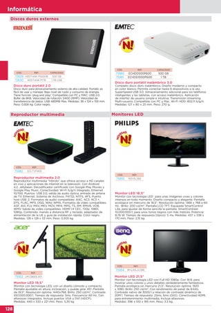 128
Informática
Monitores LED
Monitor LED 19,5"
Monitor con tecnología LED, con un diseño cómodo y compacto.
Pantalla ajustable en altura, inclinación, y puede girar 45º. Pantalla
de 19,5". Resolución óptima: 1440x768. Brillo: 250 cd/m2. Contraste:
100.000.000:1. Tiempo de respuesta: 5ms. Frecuencia: 60 Hz. Con
altavoces integrados. Incluye puertos VGA y DVI (HDCP).
Medidas: 440 x 333 x 221 mm. Peso: 5,35 kg.
Monitor LED 18,5"
Monitor con tecnología LED para unas imágenes vivas y colores
intensos en todo momento. Diseño compacto y elegante. Pantalla
ecológica sin mercurio de 18,5”. Resolución óptima: 1366 x 768 a 60
Hz. Brillo: 200 cd/m2. Pantalla LCD TFT. Equipada SmartControl
Lite, para ajustar de forma sencilla la pantalla. SmartContrast:
10.000.000:1; para unos tonos negros con más matices. Potencia:
8,76 W. Tiempo de respuesta (típico): 5 ms. Medidas: 437 x 338 x
170 mm. Peso: 2,15 kg.
Monitor LED 21,5"
Monitor con tecnología LED con Full HD 1080p. Con 16:9, para
mostrar unos colores y unos detalles verdaderamente fantásticos.
Pantalla ecológica sin mercurio 21,5". Resolución óptima: 1920
x 1080. Brillo: 250 cd/m2. Con rendimiento de panel de 8-bits.
Contraste nativo de 3000:1 y relación de contraste dinámico de
20M:1. Tiempo de respuesta: 25ms, 6ms (GtG). Conectividad HDMI,
para entretenimiento multimedia. Incluye altavoces.
Medidas: 396 x 510 x 185 mm. Peso: 3,5 kg.
CÓD. REF.
75953 UM.CB6EE.001
CÓD. REF.
75955 193V5LSB2
CÓD. REF.
75954 9H.LASLA.DBE
Reproductor multimedia
Reproductor multimedia 2.0
Reproductor multimedia “híbrido” que ofrece acceso a HD canales
en vivo y aplicaciones de internet en la televisión. Con Android
4.2. Jellybean. Decodificador certificado con Google Play Movies y
Google Play Music. Conectividad: Wi-Fi b/g/n integrado, Ethernet
10/100. Puertos: USB 2.0, salida de audio óptica, entrada de antena
de TV, Ethernet. Sistema de Archivos: FAT32, NTFS, HFS. Puerto
host USB: 2. Formatos de audio compatibles: AAC, AC3, AC3 +,
DTS, FLAC, MP3, OGG, WAV, WMA. Formatos de vídeo compatibles:
ASF, AVI, FLV, M4V, MKV, MOV, MP4, MPG, TS, RM, RMVB, VOB,
WMV. Salida de vídeo compatibles: HDMI 1.4 CEC, 720p, 1080i,
1080p. Contenido: mando a distancia RF y teclado, adaptador de
alimentación de la UE y guía de instalación rápida. Color negro.
Medidas: 128 x 128 x 33 mm. Peso: 0,505 kg.
CÓD. REF.
75982 ECLTVF400
Disco duro portátil inalámbrico 3.0
Completo disco duro inalámbrico. Diseño moderno y compacto
en color blanco. Permite conectar hasta 8 dispositivos a la vez.
SuperSpeed USB 3.0. Almacenamiento adicional para los teléfonos
inteligentes y las tabletas, con acceso inalámbrico. Aplicación
de interfaz de usuario simple e intuitiva. Transmisión streaming
Multi-usuario. Compatible con PC y Mac. Wi-Fi HDD: 802.11 b/g/n.
Medidas: 127 x 80 x 25 mm. Peso: 270 g.
CÓD. REF. CAPACIDAD
75980 ECHDD500P600 500 GB
75981 ECHDD1000P600 1 TB
Discos duros externos
Disco duro portátil 2.0
Disco duro para almacenamiento externo de alta calidad. Portátil, es
fácil de usar y manejar. Bajo nivel de ruido y consumo de energía.
Tiene función 'plug and play'. Compatible con PC y MAC. USB 2.0.
Búfer de 8KB. Velocidad de rotación: 5400 (RMP). Velocidad de
transferencia de datos: USB 480MB Max. Medidas: 38 x 124 x 159 mm.
Peso: 0,926 kg. Color negro.
CÓD. REF. CAPACIDAD
72629 HDDTANK P500GB 500 GB
72630 HDDTANK P1TB 1 TB USB
 