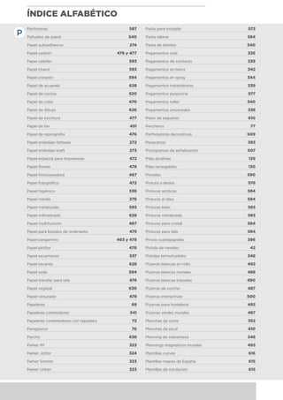 ÍNDICE ALFABÉTICO
Pantoneras	 587
Pañuelos de papel	 540
Papel autoadhesivo	 274
Papel carbón	 476 y 477
Papel celofán	 593
Papel charol	 593
Papel crespón	 594
Papel de acuarela	 628
Papel de cocina	 520
Papel de color	 470
Papel de dibujo	 626
Papel de escritura	 477
Papel de fax 	 451
Papel de reprografía	 476
Papel embalaje fantasía	 272
Papel embalaje kraft	 273
Papel especial para impresoras	 472
Papel florete	 478
Papel fotocopiadora	 467
Papel fotográfico	 472
Papel higiénico	 536
Papel manila	 276
Papel metalizado	 593
Papel milimetrado	 628
Papel multifunción	 467
Papel para listados de ordenador	 475
Papel pergamino	 463 y 478
Papel plotter	 476
Papel secamanos	 537
Papel secante	 628
Papel seda	 594
Papel transfer para tela	 474
Papel vegetal	 630
Papel verjurado	 478
Papeleras	 69
Papeleras contendores	 541
Papeleras contenedores con tapadera	 72
Paragüeros	 76
Parchís 	 638
Parker IM	 323
Parker Jotter	 324
Parker Sonnet	 323
Parker Urban	 323
Pasta para modelar	 573
Pasta relieve	 584
Pasta de dientes	 540
Pegamentos cola	 336
Pegamentos de contacto	 339
Pegamentos en barra	 342
Pegamentos en spray	 344
Pegamentos instantáneos	 339
Pegamentos purpurina	 577
Pegamentos roller	 340
Pegamentos universales	 338
Pelos de seguetas	 610
Percheros	 77
Perforadoras decorativas	 609
Pesacartas	 393
Pictogramas de señalización	 507
Pilas alcalinas	 129
Pilas recargables	 130
Pinceles	 590
Pintura a dedos	 578
Pinturas acrílicas	 584
Pinturas al óleo	 584
Pinturas látex	 583
Pinturas metalizada	 583
Pinturas para cristal	 584
Pinturas para tela	 584
Pinzas sujetapapeles	 396
Pistola de navetes	 42
Pistolas termofusibles	 348
Pizarras blancas en rollo	 492
Pizarras blancas murales	 488
Pizarras blancas trípodes	 490
Pizarras de corcho	 487
Pizarras interactivas	 500
Pizarras para hostelería	 493
Pizarras verdes murales	 487
Planchas de corte	 352
Planchas de picar	 610
Planning de sobremesa	 248
Plannings magnéticos murales	 493
Plantillas curvas	 616
Plantillas mapas de España	 615
Plantillas de rotulación	 615
P
 
