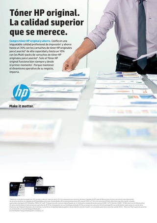 1
Mediante un estudio encargado por HP y llevado a cabo por SpencerLab en 2013 se compararon los cartuchos de tóner originales de HP LaserJet Monocromo con las ocho marcas más importantes
de cartuchos de tóner no originales de HP disponibles en Europa, Oriente Medio y África para las impresoras HP LaserJet P2035 y P1102 y los cartuchos HP 05A y 85A. Para más información, consulte:
spencerlab.com/reports/HP-Reliability-EMEA-2013.pdf. 2
Estimaciones del coste por página basadas en el rendimiento establecido en las normas ISO/IEC 19752 (mono) e ISO/IEC 19798 (color) y en el mínimo precio
de venta recomendado en Internet para los cartuchos de HP (X) en comparación con sus homólogos estándar (A). No se incluyen los cartuchos (X) sin homólogo (A). Los rendimientos reales varían en función de la
impresora, las imágenes impresas y otros factores. Consulte hp.com/go/learnaboutsupplies si desea obtener más información. Los resultados para otros cartuchos pueden diferir. 3
Ahorro en Multi-packs de cartuchos
en comparación con sus homólogos individuales.
© 2014 Hewlett-Packard Development Company, L.P.
Tóner HP original.
La calidad superior
que se merece.
Compre tóner HP original y ahorre. Confíe en una
inigualable calidad profesional de impresión1
y ahorre
hasta un 35% con los cartuchos de tóner HP originales
para LaserJet2
de alta capacidad y hasta un 10%
con los Multi-packs de cartuchos de tóner HP
originales para LaserJet3
. Solo el Tóner HP
original funciona bien siempre y desde
el primer momento1
. Porque mantener
el dinamismo operativo de su negocio,
importa.
 