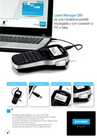 y hecho
Compatibilidad con PC/MAC
y hecho
Variedad en formatos de textoVariedad en formatos de texto Ancho de etiqueta: 6,9-12mmCompatibilidad con PC/MAC Variedad en formatos de textoConexión USB
Rotuladora portátil recargable y con conexión a PC o Mac.
La Label Manager 280 permite personalizar las etiquetas con fuentes
en el ordenador gracias a la conexión a PC o Mac.
Se pueden crear etiquetas con 6 tamaños de fuentes, 6 estilos de texto,
9 estilos de recuadros y mucho más.
Permite utilizar una amplia variedad de etiquetas DYMO D1 en
diferentes anchuras desde 6,9 a 12mm en diferentes colores.
Label Manager 280
es una rotuladora portátil
recargable y con conexión a
PC o Mac
 