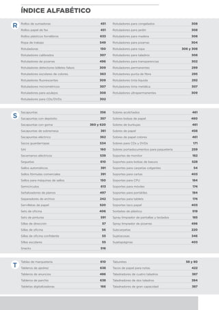 ÍNDICE ALFABÉTICO
Rollos de sumadoras	 451
Rollos papel de fax	 451
Rollos plásticos forralibros	 633
Ropa de trabajo	 549
Rotuladoras	 150
Rotuladores calibrados	 307
Rotuladores de pizarras	 496
Rotuladores detectores billetes falsos	 309
Rotuladores escolares de colores	 563
Rotuladores fluorescentes	 309
Rotuladores micrométricos	 307
Rotuladores para azulejos	 308
Rotuladores para CDs/DVDs	 302
Rotuladores para congelados	 308
Rotuladores para jardín	 308
Rotuladores para madera	 308
Rotuladores para pizarras	 304
Rotuladores para ropa	 306 y 308
Rotuladores para taladros	 308
Rotuladores para transparencias	 302
Rotuladores permanentes	 299
Rotuladores punta de fibra	 295
Rotuladores tinta líquida	 292
Rotuladores tinta metálica	 307
Rotuladores ultrapermanentes	 309
Sacapuntas	 356
Sacapuntas con depósito	 357
Sacapuntas con goma	 360 y 620
Sacapuntas de sobremesa	 361
Sacapuntas eléctrico	 362
Sacos guardarropas	 534
SAI	 160
Secamanos eléctricos	 539
Seguetas	 610
Sellos automáticos	 391
Sellos fórmulas comerciales	 391
Sellos para máquinas de sellos	 150
Semicírculos	 613
Señalizadores de planos	 497
Separadores de archivo	 242
Servilletas de papel	 520
Sets de oficina	 406
Sets de pinturas	 591
Sillas de dirección	 57
Sillas de oficina 	 56
Sillas de oficina confidente	 55
Sillas escolares	 55
Snacks	 516
Sobres acolchados	 461
Sobres bolsas de papel	 460
Sobres de burbujas	 461
Sobres de papel	 458
Sobres de papel colores	 461
Sobres para CDs y DVDs	 171
Sobres portadocumentos para paquetería	 259
Soportes de monitor	 182
Soportes para bolsas de basura	 528
Soportes para carpetas colgantes	 54
Soportes para cartas	 403
Soportes para CPU	 184
Soportes para móviles	 174
Soportes para portátiles	 184
Soportes para tablets	 174
Soportes taco papel	 403
Sorbetes de plástico	 519
Spray limpiador de pantallas y teclados	 185
Spray limpiador de pizarras	 496
Subcarpetas	 220
Sujetacosas	 346
Sujetapáginas	 403
Tablas de marquetería	 610
Tableros de ajedrez	 638
Tableros de anuncios	 486
Tableros de parchís	 638
Tabletas digitalizadoras	 166
Taburetes	 58 y 80
Tacos de papel para notas	 422
Taladradores de cuatro taladros	 387
Taladradores de dos taladros	 384
Taladradores de gran capacidad	 387
R
S
T
 