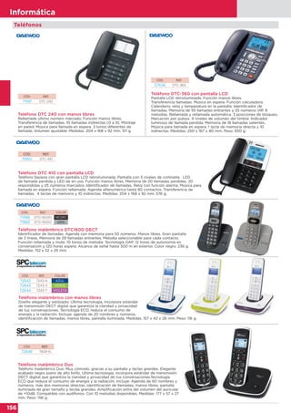 156
Informática
Teléfono DTC 240 con manos libres
Rellamada último número marcado. Función manos libres.
Transferencia de llamadas. 10 llamadas indirectas (0 a 9). Montaje
en pared. Música para llamada en espera. 3 tonos diferentes de
llamada. Volumen ajustable. Medidas: 204 x 168 x 92 mm. 511 g.
Teléfono inalámbrico DTC1600 DECT
Identificador de llamadas. Agenda con memoria para 50 números. Manos libres. Gran pantalla
de 3 líneas. Memoria de 29 llamadas entrantes. Melodía seleccionable para cada contacto.
Función rellamada y mute. 10 tonos de melodía. Tecnología GAP. 12 horas de autonomía en
conversación y 120 horas espera. Alcance de señal hasta 300 m en exterior. Color negro. 236 g.
Medidas: 152 x 52 x 25 mm.
Teléfono DTC-360 con pantalla LCD
Pantalla LCD retroiluminada. Función manos libres.
Transferencia llamadas. Música en espera. Función calculadora.
Calendario, reloj y temperatura en la pantalla. Identificador de
llamadas. Memoria de 55 llamadas entrantes y 55 números VIP. 8
melodias. Rellamada y rellamada automática. 3 posiciones de bloqueo.
Marcación por pulsos. 4 niveles de volumen del timbre. Indicador
luminoso de llamada perdida. Memoria de 18 llamadas salientes.
Música para llamada en espera. 1 tecla de memoria directa y 10
indirectas. Medidas: 250 x 167 x 80 mm. Peso: 650 g.
CÓD. REF.
71991 DTC-240
CÓD. REF.
57636 DTC-360
Teléfonos
CÓD. REF. COLOR
71988 DTD-1600N NEGRO
71989 DTD-1600G GRIS
Teléfono DTC 410 con pantalla LCD
Teléfono bipieza con gran pantalla LCD retroiluminada. Pantalla con 5 niveles de contraste. LED
de llamada perdida y LED de en uso. Función manos libres. Memoria de 20 llamadas perdidas, 20
respondidas y 25 números marcados. Identificador de llamadas. Reloj con función alarma. Música para
llamada en espera. Función rellamada. Agenda alfanumérica hasta 80 contactos. Transferencia de
llamadas. 4 teclas de memoria y 10 indirectas. Medidas: 204 x 168 x 92 mm. 576 g.
CÓD. REF.
71992 DTC-410
Teléfono inalámbrico con manos libres
Diseño elegante y estilizado. Última tecnología, incorpora estándar
de transmisión DECT digital que garantiza la claridad y privacidad
de tus conversaciones. Tecnología ECO, reduce el consumo de
energía y la radiación. Incluye: agenda de 20 nombres y números,
identificación de llamadas, manos libres, pantalla iluminada. Medidas: 157 x 42 x 28 mm. Peso: 116 g.
CÓD. REF. COLOR
72643 7243-A AZUL
72645 7243-V VERDE
72644 7243-T VIOLETA
Teléfono inalámbrico Duo
Teléfono inalámbrico Duo. Muy cómodo, gracias a su pantalla y teclas grandes. Elegante
acabado negro piano de alto brillo. Ultima tecnología, incorpora estándar de transmisión
DECT digital que garantiza la claridad y privacidad de tus conversaciones.Tecnología
ECO que reduce el consumo de energía y la radiación. Incluye: Agenda de 60 nombres y
números, más dos memorias directas, identificación de llamadas, manos libres, pantalla
iluminada de gran tamaño y teclas grandes. Amplificación extra del volumen del auricular
de +10dB. Compatible con audífonos. Con 10 melodías disponibles. Medidas: 177 x 57 x 27
mm. Peso: 156 g.
CÓD. REF.
72646 7609-N
 