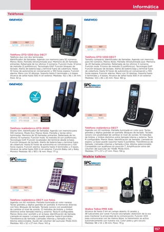 Informática
157
Teléfono DTD-1200 Dúo DECT
Teléfono duo con dos terminales.
Identificador de llamadas. Agenda con memoria para 50 números.
Manos libres. Pantalla retroiluminada azul. Memoria de 20 llamadas
entrantes. Rellamada de los últimos 3 números. Función mute. 9 tonos
de melodía (5 polifónicos). Tecnología GAP. Función bloqueo de
teclado. Alerta de batería baja y terminal fuera de cobertura. Hasta
10 horas de autonomía en conversación y 100 horas espera. Función
alarma. Menu con 10 idiomas. Soporta hasta 5 terminales y 4 bases.
Alcance de señal hasta 300 m en exterior. Medidas: 152 x 46 x 24 mm.
Peso: 82 g.
CÓD. REF.
52720 DTD-1200 DUO
Teléfono DTD-1200 DECT
Tamaño compacto. Identificador de llamadas. Agenda con memoria
para 50 números. Manos libres. Pantalla retroiluminada azul. Memoria
de 20 llamadas entrantes. Rellamada de los últimos 3 números.
Función mute. 9 tonos de melodía (5 polifónicos). Tecnología GAP.
Función bloqueo de teclado. Alerta de batería baja y terminal fuera
de cobertura. Hasta 10 horas de autonomía en conversación y 100
horas espera. Función alarma. Menu con 10 idiomas. Soporta hasta
5 terminales y 4 bases. Alcance de señal hasta 300 m en exterior.
Medidas: 123 x 46 x 20 mm. Peso: 180 g.
Teléfono inalámbrico DTD-3000
Diseño Slim. Identificador de llamadas. Agenda con memoria para
100 números. Modo Eco. Manos libres. Pantalla y teclas retro-
iluminadas. Memoria de 50 llamadas entrantes. Rellamada de los
últimos 10 números. Función mute. 10 melodía (8 son polifónicas).
Tecnología GAP. Función localizador del terminal desde la base.
Función bloqueo de teclado. Alerta de batería baja y terminal fuera
de cobertura. Hasta 10 horas de autonomía en conversación y 100
horas espera. Función alarma. Soporta hasta 5 terminales y 4 bases.
Alcance de señal hasta 300 m en exterior. Función Baby call y Baby
Monitor. Medidas: 95 x 165 x 16 mm. Peso: 171 g.
CÓD. REF. TIPO COLOR
49320 DTD-3000B SENCILLO NEGRO
49321 DTD-3002B DUO NEGRO
Teléfonos
Teléfono inalámbrico DECT
Agenda con 20 nombres. Pantalla iluminada en color azul. Teclas
grandes y dígitos grandes en pantalla. Bloqueo de teclado. Teclado
sonoro con posibilidad de cambiar el nivel de sonido. 10 melodías
de timbre, y timbre distintivo entre llamada interna y externa. Tecla
R configurable. Manos libres. Identificación de llamada. Llamada en
espera. La base puede soportar hasta 5 portátiles. Transferencia de
llamada. Llamadas internas y llamada a tres. Idioma seleccionable.
Compatible con audífonos en posición T. Amplificación extra del
volumen del auricular de +10dB. Modo ECO.
Medidas: 177 x 57 x 27 mm. Peso: 156 g.
Teléfono inalámbrico DECT con fotos
Agenda con 60 nombres. Pantalla iluminada en color naranja.
Teclas grandes y dígitos grandes en pantalla. 6 memorias directas
con foto. Bloqueo de teclado. Teclado sonoro con posibilidad
de cambiar el nivel de sonido. 12 melodías de timbre, y timbre
distintivo entre llamada interna y externa. Tecla R configurable.
Manos libres ene l portátil y en la base. Identificación de llamada.
Llamada en espera. La base puede soportar hasta 6 portátiles.
Transferencia de llamada. Llamadas internas y llamada a tres.
Idioma seleccionable. Ajuste del volumen del auricular. Modo ECO.
Medidas: 165 x 52 x 27 mm. Peso: 143 g.
CÓD. REF.
52757 7608N
CÓD. REF.
52758 7607J
CÓD. REF.
52721 DTD-1200
Walkie Talkie PMR 446
Alcance de hasta 5 km en campo abierto. 8 canales y
38 subcanales por canal. Función encriptado: distorsión de la voz
para mantener la privacidad de la comunicación. Función VOX
para comunicarse con las manos libres: la transmisión se activa
automáticamente con nuestra voz. Color plata y gris oscuro.
Medidas: 98 x 54 x 39 mm. Peso: 79 g.
CÓD. REF.
36591 0113
Walkie talkies
 