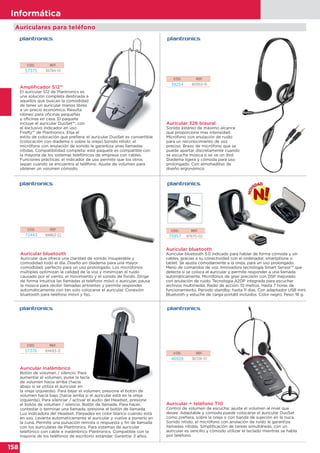 158
Informática
Auricular bluetooth
Auricular que ofrece una claridad de sonido insuperable y
comodidad todo el día. Diseño sin diadema para una mayor
comodidad, perfecto para un uso prolongado. Los micrófonos
múltiples optimizan la calidad de la voz y minimizan el ruido
causado por el viento, el movimiento y el sonido de fondo. Dirige
de forma intuitiva las llamadas al teléfono móvil o auricular, pausa
la música para recibir llamadas entrantes y permite responder
automáticamente con tan solo colocarse el auricular. Conexión
bluetooth para teléfono móvil y fijo.
CÓD. REF.
72443 88863-22
Auricular + teléfono T10
Control de volumen de escucha: ajuste el volumen al nivel que
desee. Adaptable y cómodo puede colocarse el auricular DuoSet
como prefiera, sobre la oreja o con banda de sujeción en la nuca.
Sonido nítido; el micrófono con anulación de ruido le garantiza
llamadas nítidas. Simplificación de tareas simultáneas; con un
auricular es sencillo y cómodo utilizar el teclado mientras se habla
por teléfono.
Auricular inalámbrico
Botón de volumen / silencio. Para
aumentar el volumen, pulse la tecla
de volumen hacia arriba (hacia
abajo si se utiliza el auricular en
la oreja izquierda). Para bajar el volumen, presione el botón de
volumen hacia bajo (hacia arriba si el auricular está en la oreja
izquierda). Para silenciar / activar el audio del Headset, presione
el botón de volumen / silencio. Botón de llamada. Para hacer,
contestar o terminar una llamada, presione el botón de llamada.
Luz indicadora del Headset. Parpadea en color blanco cuando está
en uso. Levanta automáticamente el auricular y vuelve a ponerlo en
la cuna. Permite una pulsación remota o respuesta y fin de llamada
con los auriculares de Plantronics. Para sistemas de auricular
telefónico con cable e inalámbrico Plantronics. Compatible con la
mayoría de los teléfonos de escritorio estándar. Garantía: 2 años.
CÓD. REF.
46928 36726-01
CÓD. REF.
57376 84693-12
CÓD. REF.
57375 36784-01
CÓD. REF.
38254 80933-15
Amplificador S12™
El auricular S12 de Plantronics es
una solución completa destinada a
aquellos que buscan la comodidad
de tener un auricular manos libres
a un precio económico. Resulta
idóneo para oficinas pequeñas
u oficinas en casa. El paquete
incluye el auricular DuoSet™, con
el exclusivo indicador en uso
Firefly™ de Plantronics. Elija el
estilo de colocación que prefiera: el auricular DuoSet es convertible
(colocación con diadema o sobre la oreja).Sonido nítido: el
micrófono con anulación de sonido le garantiza unas llamadas
nítidas. Compatibilidad completa: este paquete es compatible con
la mayoría de los sistemas telefónicos de empresa con cables.
Funciones prácticas: el indicador de uso permite que los otros
sepan cuando se encuentra al teléfono. Ajuste de volumen para
obtener un volumen cómodo.
Auricular 326 biaural
Sonido estéreo de máximo alcance
que proporciona mas intensidad.
Micrófono con anulación de ruido
para un reconocimiento de voz
preciso. Brazo de micrófono que se
puede apartar discretamente cuando
se escucha música o se ve un dvd.
Diadema ligera y cómoda para uso
prolongado. Con almohadillas de
diseño ergonómico.
Auriculares para teléfono
CÓD. REF.
75957 87670-02
Auricular bluetooth
Auricular bluetooth 3.0 indicado para hablar de forma cómoda y sin
cables, gracias a su conectividad con el ordenador, smartphone o
tablet. Se ajusta cómodamente a la oreja; para un uso prolongado.
Menú de comandos de voz. Innovadora tecnología Smart Sensor™ que
detecta si se coloca el auricular y permite responder a una llamada
automáticamente. Micrófonos de gran precisión con DSP mejorado
con anulación de ruido. Tecnología A2DP integrada para escuchar
archivos multimedia. Radio de acción: 10 metros. Hasta 7 horas de
funcionamiento. Periodo standby: hasta 11 días. Con adaptador USB mini
Bluetooth y estuche de carga portátil incluidos. Color negro. Peso: 18 g.
 