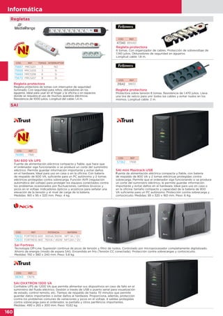160
Informática
CÓD. REF.
57362 17938
CÓD. REF.
76085 17681
CÓD. REF. POTENCIA BATERÍA
72632 FORTRESS 600 500VA/300W NP7 Ah / 12V
72633 FORTRESS 900 750VA / 450W NP7.2Ah / 12V
Sai Fortress
Tecnología Off-Line. Supresión continua de picos de tensión y filtro de ruidos. Controlado por microprocesador completamente digitalizado.
Ahorro de energía (modo de espera SAI). Encendido en frío (Tensión CC conectada). Protección contra sobrecargas y cortocircuito.
Medidas: 150 x 380 x 240 mm. Peso: 5.8 kg.
SAI mini Maxtrack USB
Fuente de alimentación eléctrica compacta y fiable, con batería
de respaldo de 800 VA y 2 tomas eléctricas protegidas contra
sobrecarga. Permite que el ordenador siga funcionando si se produce
un corte del suministro eléctrico; le permite guardar información
importante y evitar daños en el hardware. Ideal para uso en casa o
en la oficina: tamaño compacto y capacidad de la batería de 800
VA suficiente para un PC autónomo. Protección contra sobrecarga y
cortocircuito. Medidas: 95 x 320 x 160 mm. Peso: 6 Kg.
SAI 600 VA UPS
Fuente de alimentación eléctrica compacta y fiable, que hace que
el ordenador siga funcionando si se produce un corte del suministro
eléctrico. Permite guardar información importante y evitar daños
en el hardware. Ideal para uso en casa o en la oficina. Con batería
de respaldo de 600 VA, suficiente para un PC autónomo y 2 tomas
eléctricas protegidas contra sobrecarga. Función AVR (regulación
automática del voltaje) para proteger los equipos conectados contra
los problemas ocasionados por fluctuaciones, cambios bruscos y
picos en el voltaje. Indicadores ópticos y acústicos para señalar una
elevación de la tensión y el nivel de carga de la batería.
Medidas: 160 x 95 x 320 mm. Peso: 4 kg.
SAI
CÓD. REF.
38343 17679
SAI OXXTRON 1300 VA
Confiable UPS de 1.200 VA que permite alimentar sus dispositivos en caso de fallo en el
suministro del fluido eléctrico. Gestión a través de USB o puerto serial para visualización
de estado, control remoto, etc. Tiempo de respaldo de hasta 70 minutos que permite
guardar datos importantes o evitar daños al hardware. Proporciona, además, protección
contra los problemas comunes de variaciones y picos en el voltaje. 4 salidas protegidas
contra sobrecarga para el ordenador, la pantalla y otros periféricos importantes.
Medidas: 490 x 265 x 300 mm. Peso: 10,62 kg.
CÓD. REF.
31642 98833
Regleta protectora
Protectora sobre tensión 8 tomas. Resistencia de 1.470 julios. Lleva
una tira de velcro para unir todos los cables y evitar nudos en los
mismos. Longitud cable: 2 m.
Regleta protectora
6 tomas. Con organizador de cables. Protección de sobrevoltaje de
1.140 julios. Obturadores de seguridad en agujeros.
Longitud cable: 1,8 m.
CÓD. REF.
47340 9914401
Regleta protectora
Regleta protectora de tomas con interruptor de seguridad
iluminado. Con seguridad para niños; obturadores en los
agujeros. Ideal para usar en el hogar y la oficina o en espacios
donde se requiera el uso de muchos aparatos eléctricos.
Resistencia de 1000 julios. Longitud del cable: 1,4 m.
CÓD. REF. TOMAS INTERRUPTOR
75667 MRCS201 3 NO
75668 MRCS205 3 SI
75669 MRCS206 6 SI
75670 MRCS207 8 SI
Regletas
 