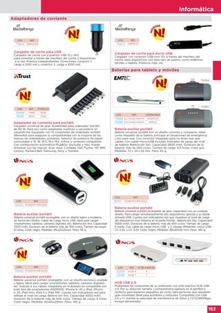 Informática
163
Informática
163
Baterías para tablets y móviles
CÓD. REF. COMPATIBLE
75984 ECCHA26U400AN ANDROID
75985 ECCHA26U400AP APPLE
CÓD. REF. POTENCIA
76084 17469 90W
76091 19134 70W
CÓD. REF.
75673 MRMA101
CÓD. REF.
75674 MRMA103
Batería auxiliar portátil
Batería universal portátil con un diseño cómodo y compacto. Ideal
como respaldo de la batería principal en situaciones de emergencia.
Listo para usar. Con conector integrado para no tener que usar
cables. Con cable micro-USB incluido. Indicador de carga del nivel
de batería. Batería Ión litio. Capacidad 2600 mAh. Duración de la
batería: más de 300 ciclos. Tiempo de carga: 4,5 horas. Color gris.
Medidas: 72 x 33 x 22 mm. Peso: 65 g.
Adaptador de corriente para portátil
Cargador universal de gran durabilidad para ordenador portátil
de 90 W. Para uso como adaptador sustituto o secundario en
casa/oficina. Equipado con 10 conectores de ordenador portátil
diferentes para asegurar la compatibilidad con la mayoría de las
marcas de ordenadores portátiles. Selector de potencia de salida
conmutable a 15, 16, 18.5, 19 o 19,5 voltios y conexión compatible.
Con configuración automática Plug&Go: enchufar y listo. Puede
utilizarse con las marcas: Acer, Asus, Compaq, Dell, Fujitsu, HP, IBM,
Lenovo, Packard Bell, Samsung, Sony y Toshiba.
Cargador de coche para micro USB
Cargador con conexión USB mini 12V a través del mechero del
coche, para dispositivos con este tipo de puerto, como teléfonos
táctiles o tablets. Potencia máx: 2A.
Cargador de coche para USB
Cargador de coche con 2 puertos USB 12 y 24V,
para conectar a través del mechero del coche 2 dispositivos
a la vez. Puertos independientes. Conectores: conector 1,
carga a 2100 mA y conector 2, carga a 1000 mA.
Adaptadores de corriente
75984
75985
Batería auxiliar portátil
Batería universal portátil recargable, con un diseño ligero y moderno
en forma de cilindro. Cable de Carga micro USB, ideal para cargar
smartphones, tabletas, cámaras digitales, etc. Batería Ión litio. Capacidad
2200 mAh. Duración de la batería: más de 500 ciclos. Tiempo de carga:
6 horas. Color negro. Medidas: 85x25x25mm. Peso: 55 g.
Batería auxiliar portátil
Batería universal portátil recargable de gran capacidad con un cuidado
diseño. Para cargar simultáneamente dos dispositivos, gracias a su doble
entrada USB. Cuenta con indicadores led que muestran el nivel de carga
del dispositivo. Con linterna en la parte frontal. Batería Ión litio. Capacidad
5000 mAh. Duración de la batería: más de 500 ciclos. Tiempo de carga:
6 horas. Con cable de carga micro USB y 3 clavijas diferentes: micro USB,
CC 2.5V y CC 3.5V. Color negro. Medidas: 98x45x20 mm. Peso: 140 g.
Batería auxiliar portátil
Batería universal portátil recargable, con un diseño exclusivo ovalado
y ligero. Ideal para cargar smartphones, tabletas, cámaras digitales,
etc. Gracias a sus cables integrados en el aparato es compatible con
todo tipo de smartphones ANDROID, iPhone 4, 4S y iPad, iPhone
5, 5S, iPad mini, iPad 4 y iPad AIR. Cuenta con indicadores led para
reflejar el nivel de carga. Batería Ión litio. Capacidad 4000 mAh.
Duración de la batería: más de 500 ciclos. Tiempo de carga: 6 horas.
Color negro. Medidas: 92x60x29mm. Peso: 140 g.
CÓD. REF.
76002 POWERPUMP2200
CÓD. REF.
76000 POWERPUMP4000
CÓD. REF.
76001 POWERPUMP5000REF.
UMP2200
HUB USB 2.0
Multiplique las conexiones de su ordenador con este práctico HUB USB
2.0. Por su reducido tamaño y extraordinaria ligereza, es el periférico
perfecto para espacios pequeños así como para personas que requieren
gran movilidad. Ideal para portátiles y netbooks. Compatible con USB
2.0 y 1.1. Admite la velocidad de transferencia de datos a 1,5/12/480Mbps.
Incluye alimentador.
CÓD. REF. Nº DE PUERTOS
53139 IHUB 4 4
53140 IHUB 7 7
 
