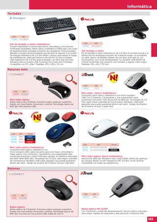 Informática
165
Informática
165
Mini ratón óptico
Ratón óptico de 3 botones. Funciona sobre cualquier superficie.
Rueda con movimiento horizontal y vertical. Tecnología óptica de
800 dpi. Para puertos USB.
CÓD. REF.
37958 KF04369
Ratones mini
Mini ratón óptico inalámbrico
Compacto ratón óptico inalámbrico con
micro receptor USB. Lados de goma para una mayor comodidad y
mejor agarre. Con 4 botones: 2 pulsadores, una rueda-botón para
numerosas funciones y botón DPI para cambiar al instante la velocidad
del ratón (800-1600 dpi). Tecnología de 2.4 GHz, para mayor suavidad
de movimientos. Receptor USB súper pequeño que puede guardarse
dentro del ratón. Rango de alcance de 8 metros. Incluye 1 pila AAA.
Mini ratón óptico Spice inalámbrico
Resolución: 800 dpi. Receptor nano USB 2.4Ghz. Botón de apertura
de carcasa. Botón on/off. Inalámbrico RF 2.4 Ghz. Scroll Vertical.
Compatible con todas las plataformas.
CÓD. REF. COLOR
76093 19663 AZUL
76088 18519 NEGRO
76092 19522 ROJO
CÓD. REF. COLOR
53133 WHITESPICEMOUSE BLANCO
53135 BLACKSPICEMOUSE NEGRO
Ratón óptico MI-2275F
Con 3 botones y rueda de desplazamiento. Sensor óptico avanzado
para mayor rapidez de respuesta y alta precisión. Conexión USB.
CÓD. REF.
44124 15862
Ratón óptico
Ratón óptico de 3 botones. Funciona sobre cualquier superficie.
Rueda con movimiento horizontal y vertical. Tecnología óptica de
800 dpi. Funciona en los puertos USB. Cable de 1,45 m.
CÓD. REF.
37957 KF04368
Ratones
Teclados
CÓD. REF.
57445 ARCADEKIT
CÓD. REF.
76083 17233
Set teclado y ratón
Kit de teclado y ratón inalámbricos de 2,4 GHz. El teclado encaja a la
perfección en ambientes actuales de cualquier hogar. Le acompaña
un ratón óptico de 800dpi dotado de una gran precisión en sus
movimientos, con scroll antideslizante. Su receptor USB NANO de
2,4GHz le permite una conexión casi invisible y segura. Color negro.
Medidas: 515 x 45 x 170 mm.
Mini ratón óptico inalámbrico
Compacto ratón óptico inalámbrico con micro receptor
USB. Con 3 botones: 2 pulsadores y una rueda-botón para
numerosas funciones. Alta resolución de 800 dpi. Tecnología de 2.4
GHz, para mayor suavidad de movimientos. Receptor USB súper
pequeño que puede guardarse dentro del ratón. Rango de alcance
de 8 metros. Incluye 2 pilas AAA.
Mini ratón óptico inalámbrico
CÓD. REF.
73395 K72338ESA
Set de teclado y ratón inalámbrico
Acceso instantáneo al correo electrónico, calculadora y los botones
multimedia estándares. Ratón óptico inalámbrico (1000 ppp) con rueda
de desplazamiento pulsable y botones de navegación. Incluye paneles
laterales curvados de goma blanda que facilitan la sujeción y el confort.
Tecnología inalámbrica de 2,4 Ghz fiable y segura, que reduce el riesgo
de interferencias; ideal para entornos de oficina. Un único receptor
USB inalámbrico de 2,4 Ghz para el teclado y el ratón que permiten
mantener libre un puerto USB. Funciona con 2 pilas AA (incluidas).
Compatible con PC y Mac®. Medidas: 470 x 220 x 72 mm.
 