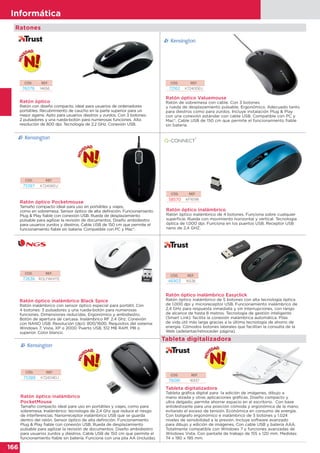 166
Informática
166
Informática
CÓD. REF.
46903 16536
Ratón óptico inalámbrico Easyclick
Ratón óptico inalámbrico de 5 botones con alta tecnología óptica
de 1.000 dpi y microreceptor USB. Funcionamiento inalámbrico de
2,4 GHz para respuesta inmediata y sin interrupciones, con rango
de alcance de hasta 8 metros. Tecnología de gestión inteligente
(Smart Link): facilita la conexión inalámbrica automática. Pilas
de vida útil más larga gracias a la última tecnología de ahorro de
energía. Cómodos botones laterales que facilitan la consulta de la
Web (adelantar/retroceder página).
Ratón óptico inalámbrico
Ratón óptico inalámbrico de 4 botones. Funciona sobre cualquier
superficie. Rueda con movimiento horizontal y vertical. Tecnología
óptica de 1.000 dpi. Funciona en los puertos USB. Receptor USB
nano de 2,4 GHZ.
CÓD. REF.
58570 KF16196
CÓD. REF.
72162 K72400EU
Ratón óptico Valuemouse
Ratón de sobremesa con cable. Con 3 botones
y rueda de desplazamiento pulsable. Ergonómico. Adecuado tanto
para diestros como para zurdos. Incluye instalación Plug & Play
con una conexión estándar con cable USB. Compatible con PC y
Mac®. Cable USB de 150 cm que permite el funcionamiento fiable
sin batería.
Ratones
Tableta digitalizadora
CÓD. REF.
72638 ROLYWHITE
CÓD. REF.
75387 K72406EU
CÓD. REF.
75388 K72404EU
CÓD. REF.
76081 16937
Ratón óptico inalámbrico Black Spice
Ratón inalámbrico con sensor óptico especial para portátil. Con
4 botones: 3 pulsadores y una rueda-botón para numerosas
funciones. Dimensiones reducidas. Ergonómico y ambidiestro.
Botón de apertura de carcasa. Inalámbrico RF 2.4 Ghz. Conexión
con NANO USB. Resolución (dpi): 800/1600. Requisitos del sistema:
Windows 7, Vista, XP o 2000. Puerto USB. 512 MB RAM. PIII o
superior. Color blanco.
Ratón óptico Pocketmouse
Tamaño compacto ideal para uso en portátiles y viajes,
como en sobremesa. Sensor óptico de alta definición. Funcionamiento
Plug & Play fiable con conexión USB. Rueda de desplazamiento
pulsable para agilizar la revisión de documentos. Diseño ambidiestro
para usuarios zurdos y diestros. Cable USB de 150 cm que permite el
funcionamiento fiable sin batería. Compatible con PC y Mac®.
Ratón óptico inalámbrico
PocketMouse
Tamaño compacto ideal para uso en portátiles y viajes, como para
sobremesa. Inalámbrico: tecnología de 2,4 Ghz que reduce el riesgo
de interferencias. Nanorreceptor inalámbrico USB que se guarda
dentro del ratón. Sensor óptico de alta definición. Funcionamiento
Plug & Play fiable con conexión USB. Rueda de desplazamiento
pulsable para agilizar la revisión de documentos. Diseño ambidiestro
para usuarios zurdos y diestros. Cable USB de 150 cm que permite el
funcionamiento fiable sin batería. Funciona con una pila AA (incluida).
Tableta digitalizadora
Tableta gráfica digital para la edición de imágenes, dibujo a
mano alzada y otras aplicaciones gráficas. Diseño compacto y
ultra delgado; permite ahorrar espacio en el escritorio. Con base
antideslizante para una posición cómoda y ergonómica de la mano,
evitando el exceso de tensión. Económica en consumo de energía.
Con bolígrafo ergonómico e inalámbrico de 3 botones y 1.024
niveles de sensibilidad a la presión. Incluye software avanzado
para dibujo y edición de imágenes. Con cable USB y batería AAA.
Totalmente compatible con Windows 7 y funciones avanzadas de
Windows Vista. Con pantalla de trabajo de 155 x 120 mm. Medidas:
74 x 190 x 195 mm.
Tableta digitalizadora
Tableta digitalizadora
Tableta gráfica digital para la edición de imágenes, dibujo a
mano alzada y otras aplicaciones gráficas. Diseño compacto y
Ratón óptico
Ratón con diseño compacto, ideal para usuarios de ordenadores
portátiles. Recubrimiento de caucho en la parte superior para un
mejor agarre. Apto para usuarios diestros y zurdos. Con 3 botones:
2 pulsadores y una rueda-botón para numerosas funciones. Alta
resolución de 800 dpi. Tecnología de 2.2 GHz. Conexión USB.
CÓD. REF.
76076 14656
Tableta digitalizadora
 