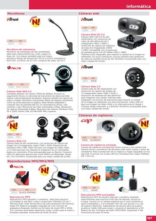 Informática
167
Informática
167
Cámaras web
CÓD. REF.
72636 SWIFTCAM300
Cámara Web 300 2.0
Completa webcam con sensor CMOS de 300Kpx. El zoom, el
seguimiento facial y la velocidad de transmisión de datos permiten
realizar videoconferencias excelentes. Dispone también de captura de
video e imagen. Micrófono incorporado. Botón de disparo instantáneo.
Cierre de privacidad para el objetivo. Base flexible adaptable a
cualquier tipo de pantalla.USB 2.0, sin necesidad de drivers, sólo
conectar y listo. Resolución de video interpolada a 5Mpx. Resolución
de captura interpolada a 8Mpx. Requisitos del sistema: Windows Vista
XP o 2000. Puerto USB. 512 MB RAM. PIII o superior.
Reproductores MP3/MP4/MP5
Reproductor MP3
Reproductor MP3 pequeño y compacto, ideal para practicar
actividades al aire libre o para ir al gimnasio. Pantalla LCD de 1”.
Memoria flash: 4GB. Ranura Micro SD para ampliación de memoria.
Radio FM. Batería recargable integrada de Litio. Función de
grabadora integrada. Admite los formatos de Audio MP3 y WMA.
Con cómodos auriculares deportivos, bolsa, cordón para el cuello y
brazalete ajustable. Autonomía de hasta 10 horas.
Reproductor MP3 sumergible
Reproductor MP3 de tamaño reducido y extrafino, diseñado
especialmente para practicar todo tipo de deporte, incluso en
el agua. Cuenta con un sellado especial que lo hace resistente al
agua (sumergible) y a la humedad. Fácil de usar gracias a su clip
de sujeción deportivo. Adaptadores de silicona para auriculares
acuáticos. Cable USB para cargar y conectar el reproductor al PC.
Batería de litio. Formatos de audio: MP3/WMA. Capacidad 4 GB.
Autonomía de hasta 10 horas.
Camara de vigilancia simulada
Cámara de vigilancia simulada tipo Domo, exacta a una cámara real.
Sistema eficaz y económico de disuasión ante robos, hurtos y actos de
vandalismo. Para la protección de su negocio y hogar. Equipada con luz
roja LED. Funciona con 2 pilas LR6 (no incluidas).Color negro. Medidas:
120 x 120 mm.
CÓD. REF.
76003 BLACK POPPING
CÓD. REF.
76101 8334S
CÓD. REF.
75936 2234180011
Cámara Web 2.0
Cámara web de alto desempeño con
resolución de captura de imagen de
1,3 megapixeles reales (1280 x 1024) y
resolución de hardware de alta definición
para imágenes más nítidas. Potentes leds
integrados con función de atenuación para mejorar la calidad
de la imagen en ambientes con poca iluminación. Vídeo USB 2.0
para una imagen de video nítida y sin interrupciones en Skype y
Youtube. Basta conectarlo y a disfrutar. Micrófono incorporado para
una mejor calidad del sonido.
CÓD. REF.
49517 16428
CÓD. REF.
76082 17003
Cámara Web 2.0
Cámara Web de alto rendimiento, con resolución de captura de
imagen de 1,3 megapíxeles reales (1280 x 1024). Resolución de
hardware: 640 x 480. Vídeo HD para una imagen de vídeo nítida
y sin interrupciones. No requiere la instalación de un controlador,
basta con conectarla. Pinza autoajustable para su fijación. Conexión
USB 2.0. Ideal para aplicaciones como MSN/Live Messenger, Skype,
etc. Con micrófono incorporado para una mejor calidad de sonido.
Cámara Web de alto rendimiento, con resolución de captura de
CÓD. REF.
52893 17676
Cámara Web HD 2.0
Cámara Web USB 2.0 de alto
rendimiento, con resolución de
vídeo de alta definición de 2
megapíxeles (1920 x 1080) y
resolución de captura de imágenes
de hasta 8.3 megapíxeles (3840
x 2160). Compatible con la resolución
de pantalla ancha Full HD 1080p (1920 x 1080).
Potentes LEDs integrados para mejorar la calidad de la imagen en
ambientes con poca iluminación. Incluye software para grabación
de vídeo en pantalla ancha de HD. Micrófono incorporado para una
mejor calidad del sonido.
CÓD. REF.
76075 11917
Micrófono de sobremesa
Micrófono de sobremesa de alta sensibilidad,
ideal para videoconferencias, chats, juegos en
línea, etc. Con ángulo ajustable para una mayor
eficiencia. Rango de frecuencias: 50 Hz a 14 kHz. Impedancia:
600 Ohm. Conector de 3,5 mm. Longitud del cable: de 1,8 m.
Micrófono de sobremesa de alta sensibilidad,
ideal para videoconferencias, chats, juegos en
línea, etc. Con ángulo ajustable para una mayor
Micrófonos
Cámaras de vigilancia
 