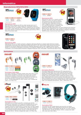 168
Informática
168
Informática
Auriculares Rhythmz
Auriculares ideales para reproductores MP3, especialmente en
movimiento. Fabricados con un cuero suave de silicona y puntas
blandas. Permiten elegir entre 3 tipos de fisonomía de oído para
asegurarte un perfecto ajuste.Ofrecen un sonido claro y un estilo
sencillo, junto con el máximo confort. Control de volumen en línea,
para manejar fácilmente el nivel de sonido. Adecuados para su uso
diario. Compatibles con todos los dispositivos con clavija de auriculares
de 3,5mm.Incluye bolsa de viaje. Entrada máxima: 5mW. Longitud del
cable: 1.2m. Respuesta de frecuencia : 20Hz - 20kHz.Peso: 13,7 g.
CÓD. REF.
72623 RHYTHMZ
Auriculares Color Budz
Auriculares coloridos y pequeños ideales tanto para niños y como
para adultos. Duraderos y cómodos. El auricular crea un tapón
natural para impedir la creación de ruido. Adecuados para su
uso diario. Compatibles con todos los dispositivos con clavija de
auriculares de 3,5mm. Entrada máxima: 5mW. Frecuencia:
20 Hz – 23 kHz.Disponibles en varios colores vivos. Longitud del
cable: 1,2 m. Peso: 12 g.
CÓD. REF. COLOR
72622 CB-ORANGE NARANJA
72620 CB-SILVER PLATA
72621 CB-GREEN VERDE
Auriculares
CÓD. REF.
72639 BLUEPITCH
Auriculares Pitch
Auriculares de alta calidad ideales para escuchar tus temas
preferidos. Sonido estéreo. Respuesta de frecuencia: 50Hz-16KHz.
Impedancia: 32 Ohm. Sensibilidad: 105 dB S.P.L. at 1 kHz. Conexión:
Jack OD 3,5mm. Tamaño del altavoz: 40mm. Longitud del cable:
1,2m. color azul. Peso: 280 g.
Reproductor MP5
Reproductor MP5 con un diseño compacto y elegante, ideal para utilizarlo en cualquier parte. Fáciles de manejar,
está pensado incluso para niños. Reproduce Pantalla táctil LCD-TFT 2,8”. Memoria flash: 4GB. Ranura Micro SD para
ampliación de memoria. Batería de litio-polímero integrada. Reproduce música, video, imágenes, textos (función
ebook) y al conectarlo al ordenador se concierte en una webcam. Grabación de voz y video.Cuenta con radio FM, un
cronómetro y una cómoda agenda. Micrófono integrado. Resolución: 320 x 240 píxeles. Autonomía de hasta 14 horas.
CÓD. REF.
76102 5074N
cronómetro y una cómoda agenda. Micrófono integrado. Resolución: 320 x 240 píxeles. Autonomía de hasta 14 horas.
Auriculares In-Ear
Auriculares con un diseño pequeño y cómodo que permite
utilizarlos en movimiento. Con suaves almohadillas para los oídos
de 3 tamaños diferentes para garantizar un perfecto ajuste en
cualquier fisonomía. Proporcionan un sonido claro y de alta calidad.
Adecuados para uso diario. Compatibles con todos los dispositivos
con clavija de auriculares de 3,5 mm como: iPad, Samsung Galaxy
y otras tabletas táctiles. Entrada máxima: 5 mW. Respuesta de
frecuencia: 20 Hz – 20 kHz. Longitud del cable: 1,1 m. Peso: 18 g.
CÓD. REF. COLOR
76087 17857 BLANCO
76086 17784 NEGRO
Auriculares con un diseño pequeño y cómodo que permite
Reproductor MP3
Reloj de pulsera reproductor MP3 de 4GB. Pantalla táctil de 1,5”.
Reproduce música MP3 y WMA. Radio FM. Cronómetro, alarma y
fecha. Batería de litio recargable. Extrafino. Grabación de voz. Incluye
auriculares y cable USB para cargar y conectar al ordenador. Perfecto
para hacer deporte. Autonomía de hasta 9 horas para archivos MP3 y
hasta 3 horas para radio.
Reproductor MP4
Reproductor MP4 con un diseño extrafino,
moderno y juvenil, con lente en blanco
que potencia el color. Ideal para llevarlo
a cualquier parte. Reproduce música,
video, imágenes, textos (función ebook-
txt) y permite almacenar y compartir este
contenido. Pantalla táctil LCD-TFT 1,8”.
Memoria flash: 8GB. Ranura Micro SD para ampliación de memoria.
Batería de litio. Grabación de voz .Cuenta con radio FM. Formatos
de audio: MP3, WMA, MP1 y MP2. Micrófono integrado. Resolución:
128x160 píxeles. Autonomía de hasta 14 horas.
CÓD. REF. COLOR
76099 8564A* AZUL
76100 8564N NEGRO
CÓD. REF.
76103 8488N
Reproductores MP3/MP4/MP5
* BLUETOOTH
 